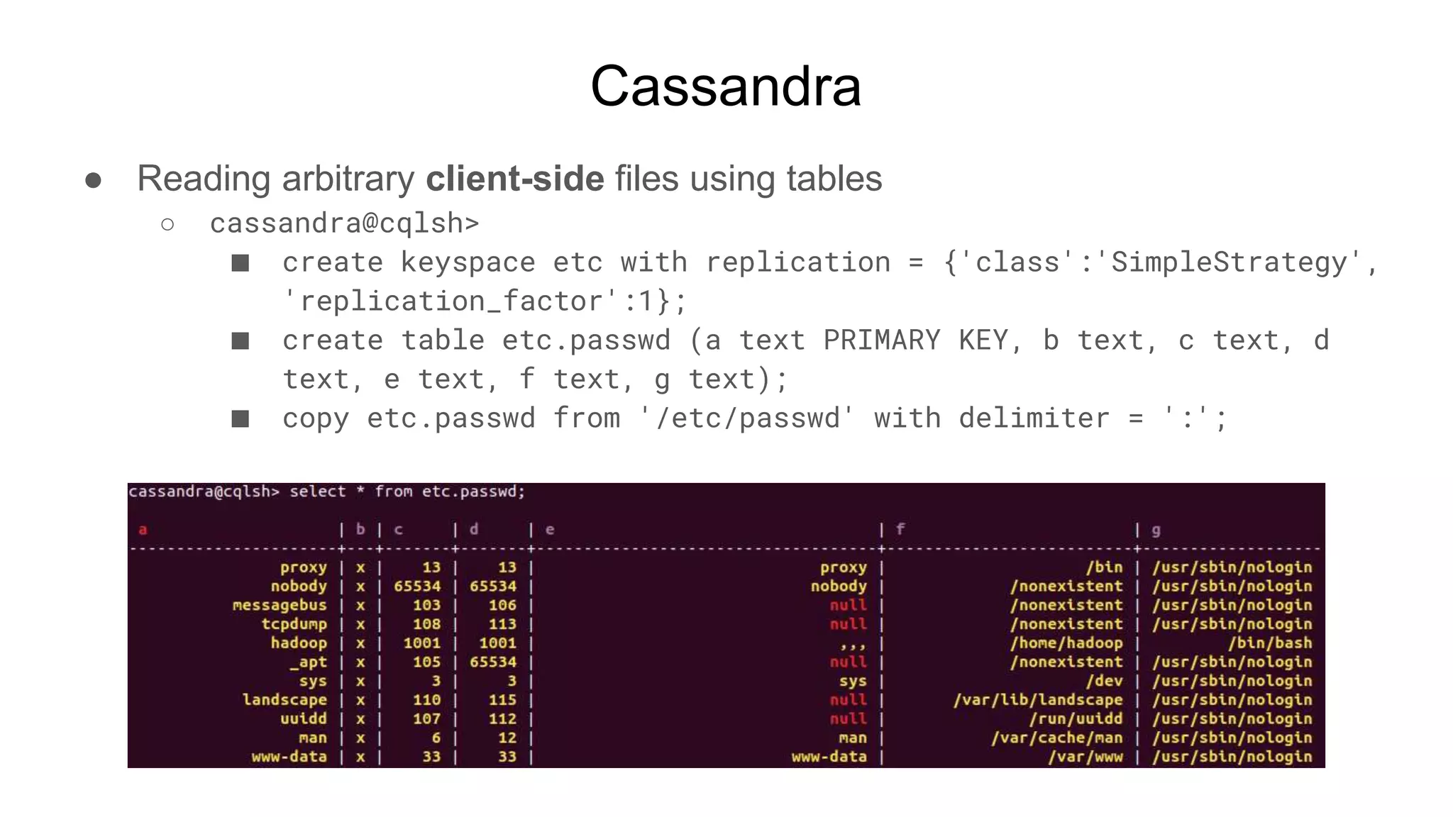 Cassandra
● Reading arbitrary client-side files using tables
○ cassandra@cqlsh>
■ create keyspace etc with replication = {'class':'SimpleStrategy',
'replication_factor':1};
■ create table etc.passwd (a text PRIMARY KEY, b text, c text, d
text, e text, f text, g text);
■ copy etc.passwd from '/etc/passwd' with delimiter = ':';
 