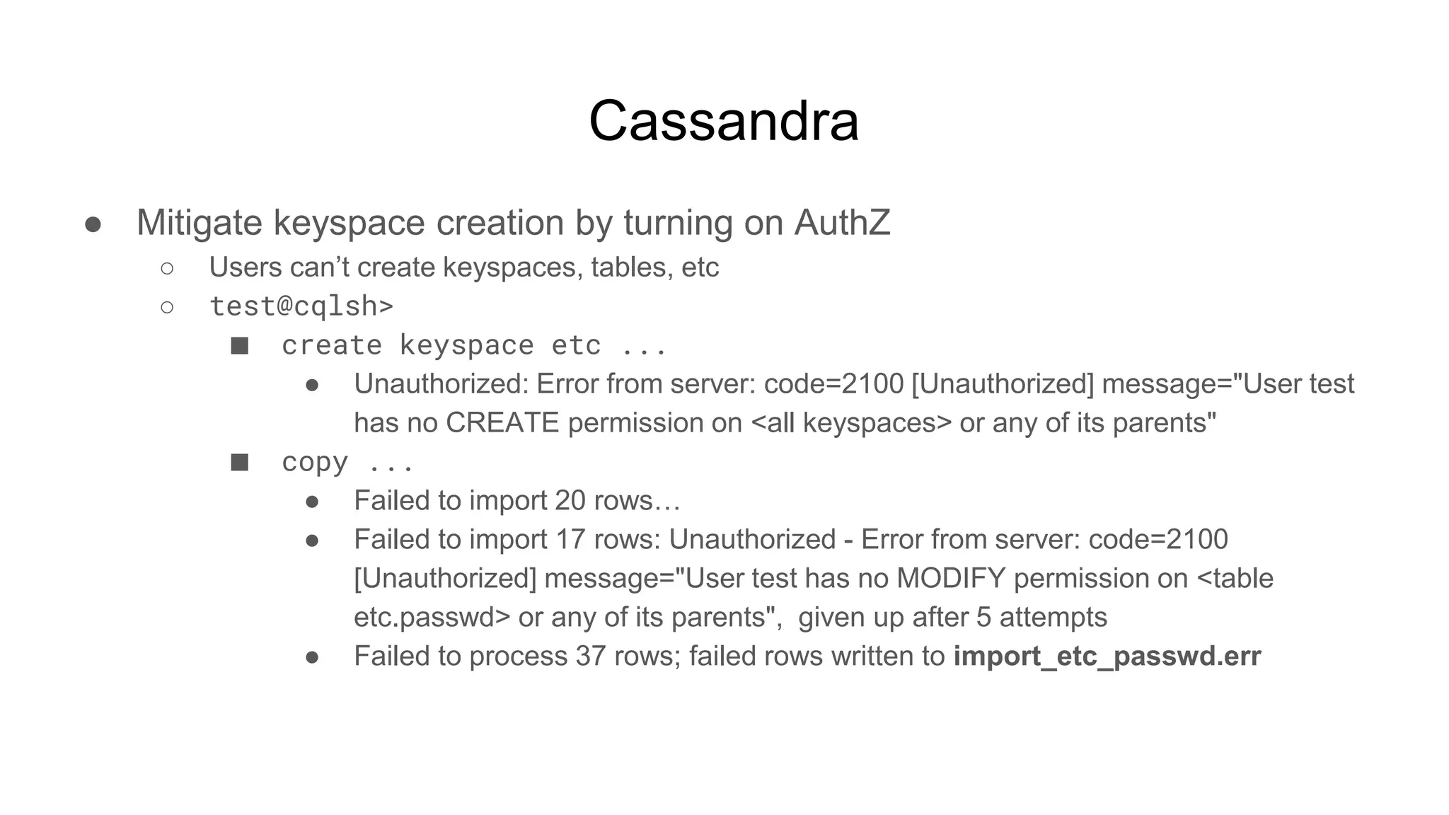 Cassandra
● Mitigate keyspace creation by turning on AuthZ
○ Users can’t create keyspaces, tables, etc
○ test@cqlsh>
■ create keyspace etc ...
● Unauthorized: Error from server: code=2100 [Unauthorized] message="User test
has no CREATE permission on <all keyspaces> or any of its parents"
■ copy ...
● Failed to import 20 rows…
● Failed to import 17 rows: Unauthorized - Error from server: code=2100
[Unauthorized] message="User test has no MODIFY permission on <table
etc.passwd> or any of its parents", given up after 5 attempts
● Failed to process 37 rows; failed rows written to import_etc_passwd.err
 