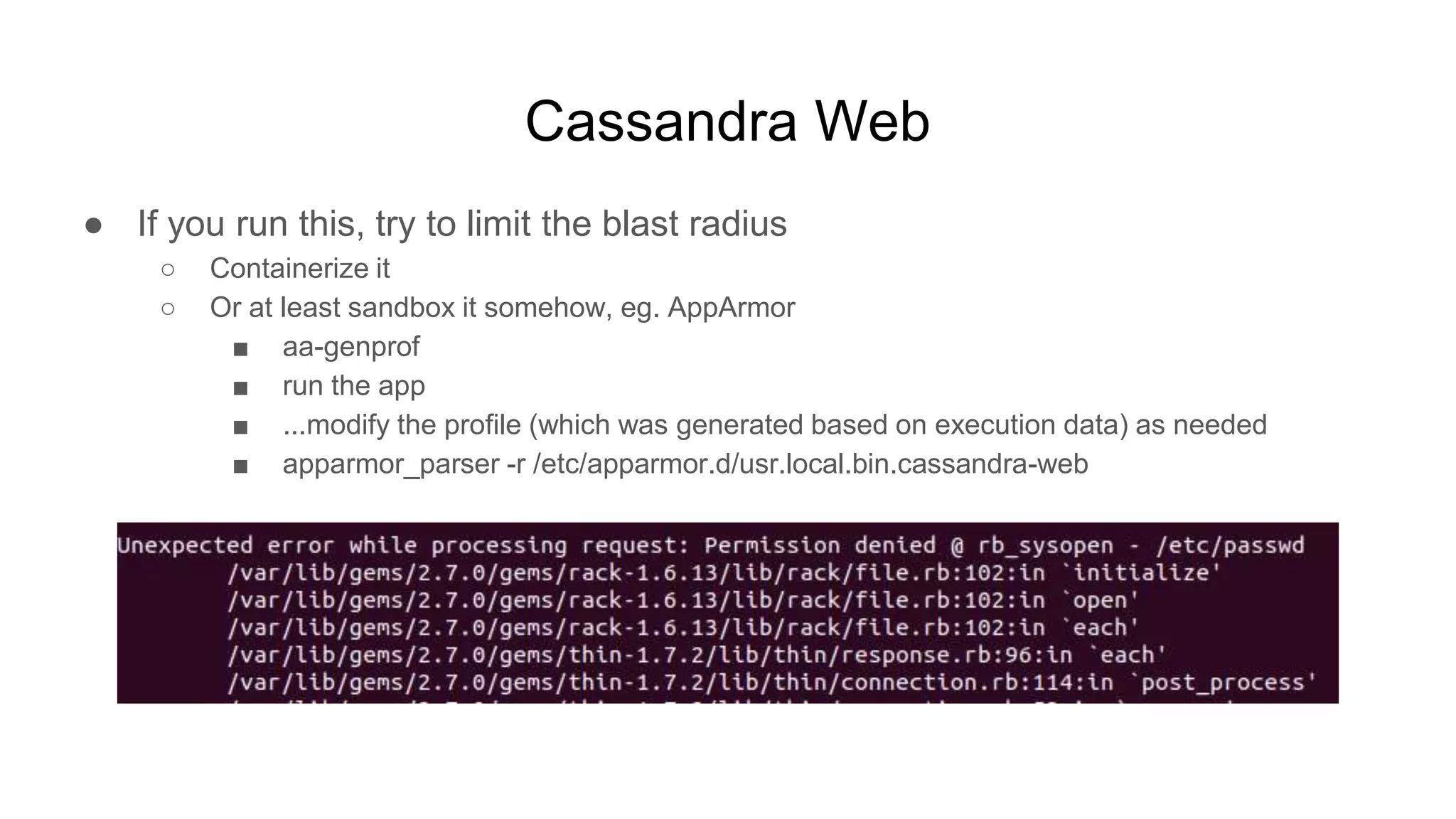 Cassandra Web
● If you run this, try to limit the blast radius
○ Containerize it
○ Or at least sandbox it somehow, eg. AppArmor
■ aa-genprof
■ run the app
■ ...modify the profile (which was generated based on execution data) as needed
■ apparmor_parser -r /etc/apparmor.d/usr.local.bin.cassandra-web
 