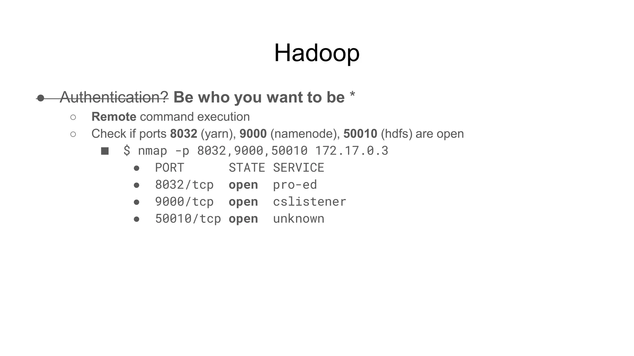 Hadoop
● Authentication? Be who you want to be *
○ Remote command execution
○ Check if ports 8032 (yarn), 9000 (namenode), 50010 (hdfs) are open
■ $ nmap -p 8032,9000,50010 172.17.0.3
● PORT STATE SERVICE
● 8032/tcp open pro-ed
● 9000/tcp open cslistener
● 50010/tcp open unknown
 