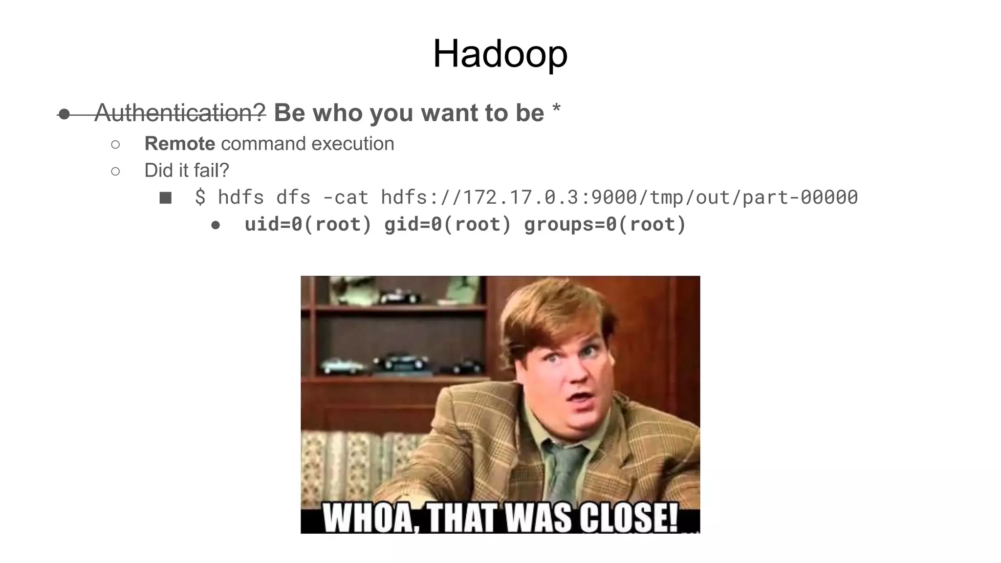 Hadoop
● Authentication? Be who you want to be *
○ Remote command execution
○ Did it fail?
■ $ hdfs dfs -cat hdfs://172.17.0.3:9000/tmp/out/part-00000
● uid=0(root) gid=0(root) groups=0(root)
 
