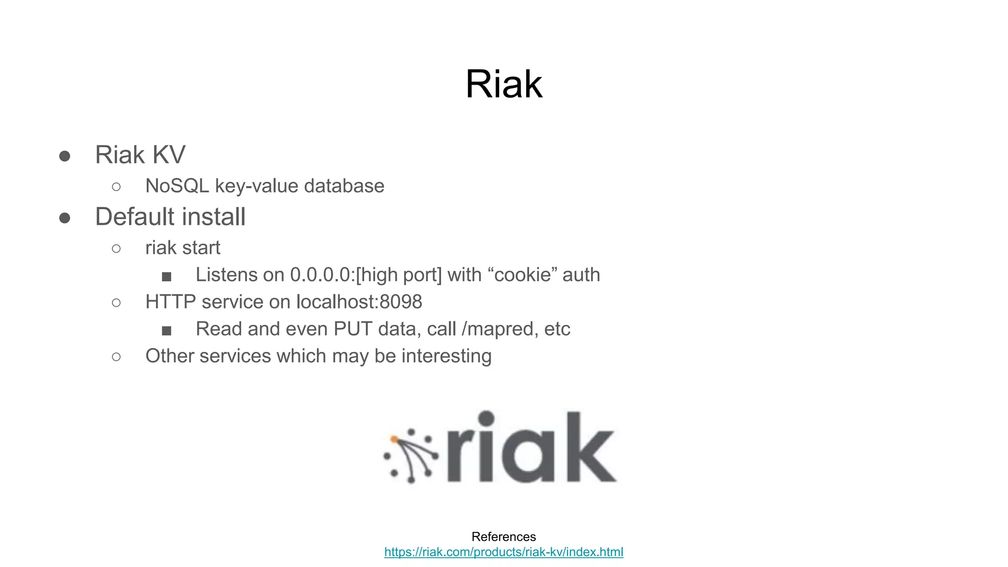 Riak
● Riak KV
○ NoSQL key-value database
● Default install
○ riak start
■ Listens on 0.0.0.0:[high port] with “cookie” auth
○ HTTP service on localhost:8098
■ Read and even PUT data, call /mapred, etc
○ Other services which may be interesting
References
https://riak.com/products/riak-kv/index.html
 