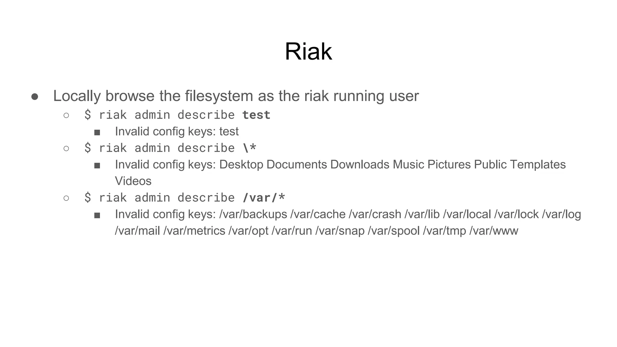Riak
● Locally browse the filesystem as the riak running user
○ $ riak admin describe test
■ Invalid config keys: test
○ $ riak admin describe *
■ Invalid config keys: Desktop Documents Downloads Music Pictures Public Templates
Videos
○ $ riak admin describe /var/*
■ Invalid config keys: /var/backups /var/cache /var/crash /var/lib /var/local /var/lock /var/log
/var/mail /var/metrics /var/opt /var/run /var/snap /var/spool /var/tmp /var/www
 