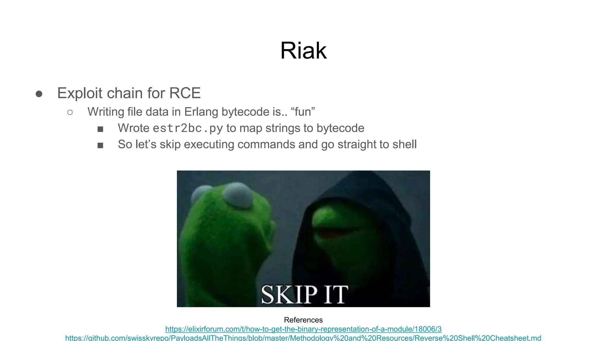 Riak
● Exploit chain for RCE
○ Writing file data in Erlang bytecode is.. “fun”
■ Wrote estr2bc.py to map strings to bytecode
■ So let’s skip executing commands and go straight to shell
References
https://elixirforum.com/t/how-to-get-the-binary-representation-of-a-module/18006/3
https://github.com/swisskyrepo/PayloadsAllTheThings/blob/master/Methodology%20and%20Resources/Reverse%20Shell%20Cheatsheet.md
 