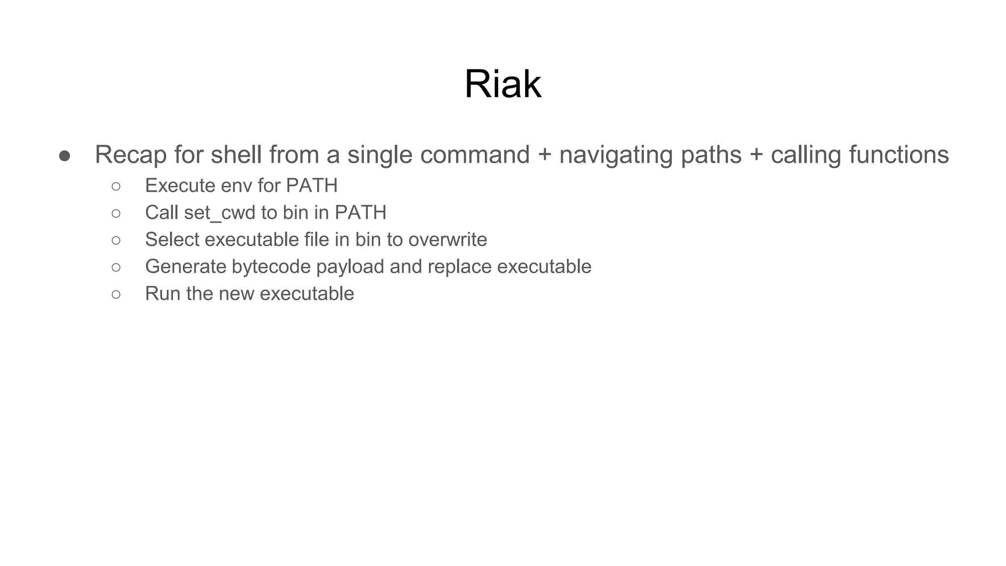 Riak
● Recap for shell from a single command + navigating paths + calling functions
○ Execute env for PATH
○ Call set_cwd to bin in PATH
○ Select executable file in bin to overwrite
○ Generate bytecode payload and replace executable
○ Run the new executable
 