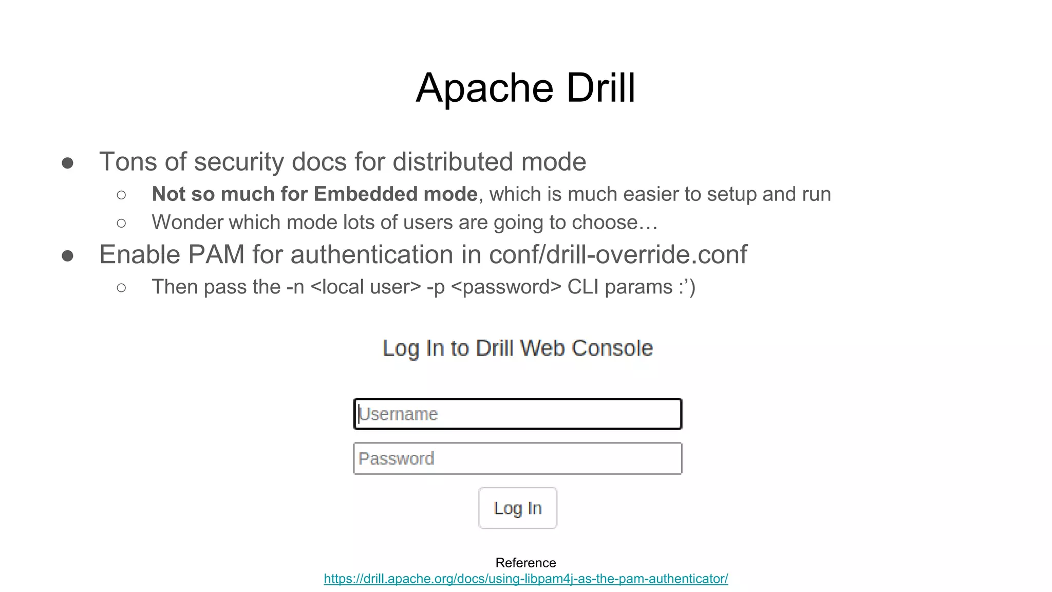 Apache Drill
● Tons of security docs for distributed mode
○ Not so much for Embedded mode, which is much easier to setup and run
○ Wonder which mode lots of users are going to choose…
● Enable PAM for authentication in conf/drill-override.conf
○ Then pass the -n <local user> -p <password> CLI params :’)
Reference
https://drill.apache.org/docs/using-libpam4j-as-the-pam-authenticator/
 