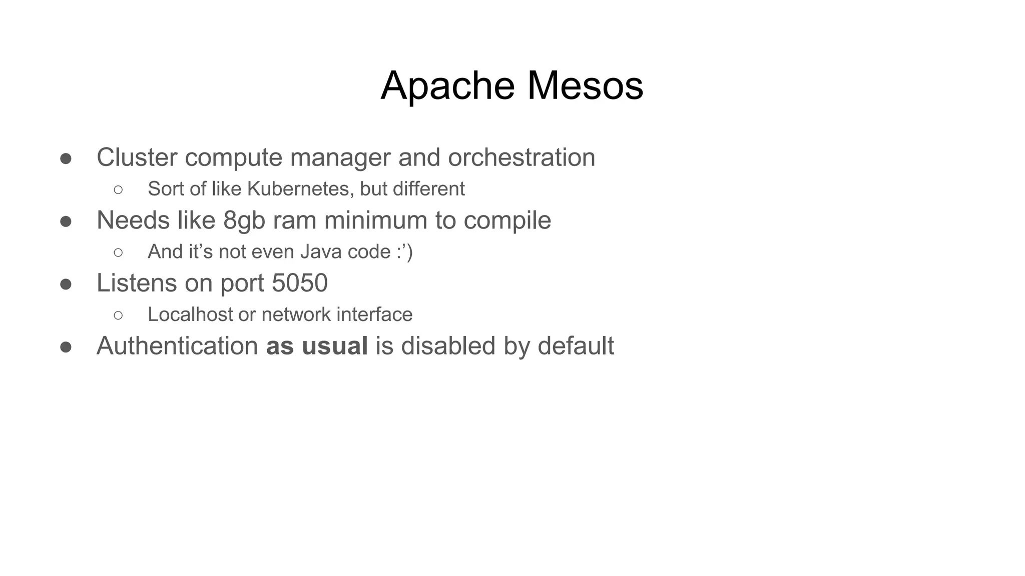 Apache Mesos
● Cluster compute manager and orchestration
○ Sort of like Kubernetes, but different
● Needs like 8gb ram minimum to compile
○ And it’s not even Java code :’)
● Listens on port 5050
○ Localhost or network interface
● Authentication as usual is disabled by default
 