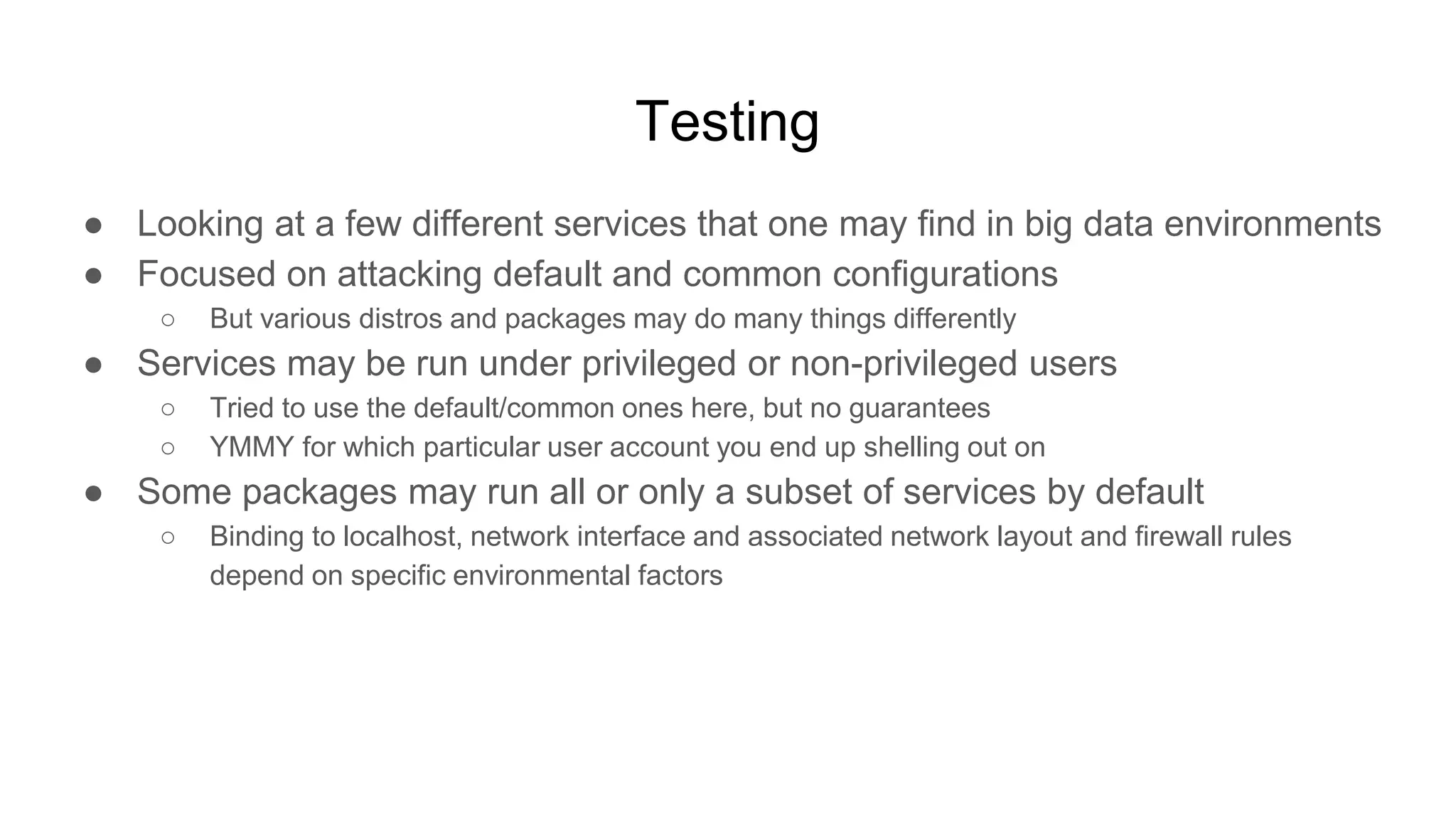 Testing
● Looking at a few different services that one may find in big data environments
● Focused on attacking default and common configurations
○ But various distros and packages may do many things differently
● Services may be run under privileged or non-privileged users
○ Tried to use the default/common ones here, but no guarantees
○ YMMY for which particular user account you end up shelling out on
● Some packages may run all or only a subset of services by default
○ Binding to localhost, network interface and associated network layout and firewall rules
depend on specific environmental factors
 