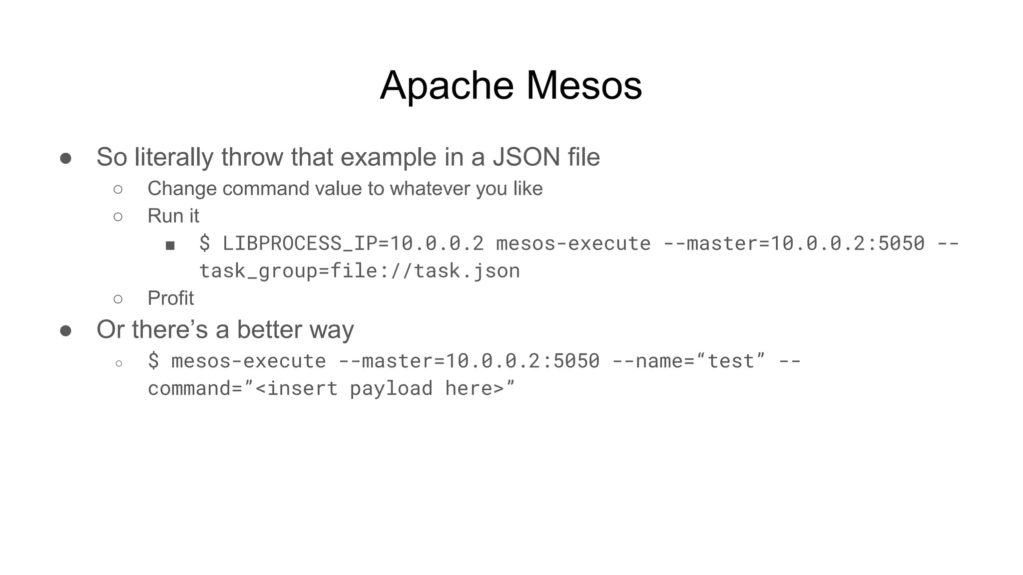 Apache Mesos
● So literally throw that example in a JSON file
○ Change command value to whatever you like
○ Run it
■ $ LIBPROCESS_IP=10.0.0.2 mesos-execute --master=10.0.0.2:5050 --
task_group=file://task.json
○ Profit
● Or there’s a better way
○ $ mesos-execute --master=10.0.0.2:5050 --name=“test” --
command=”<insert payload here>”
 