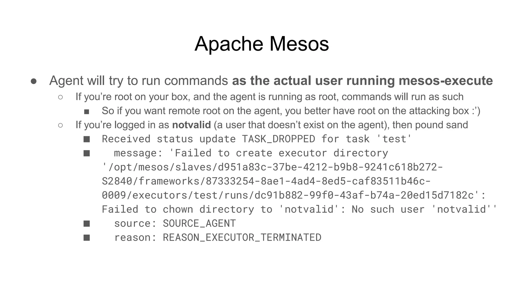 Apache Mesos
● Agent will try to run commands as the actual user running mesos-execute
○ If you’re root on your box, and the agent is running as root, commands will run as such
■ So if you want remote root on the agent, you better have root on the attacking box :’)
○ If you’re logged in as notvalid (a user that doesn’t exist on the agent), then pound sand
■ Received status update TASK_DROPPED for task 'test'
■ message: 'Failed to create executor directory
'/opt/mesos/slaves/d951a83c-37be-4212-b9b8-9241c618b272-
S2840/frameworks/87333254-8ae1-4ad4-8ed5-caf83511b46c-
0009/executors/test/runs/dc91b882-99f0-43af-b74a-20ed15d7182c':
Failed to chown directory to 'notvalid': No such user 'notvalid''
■ source: SOURCE_AGENT
■ reason: REASON_EXECUTOR_TERMINATED
 