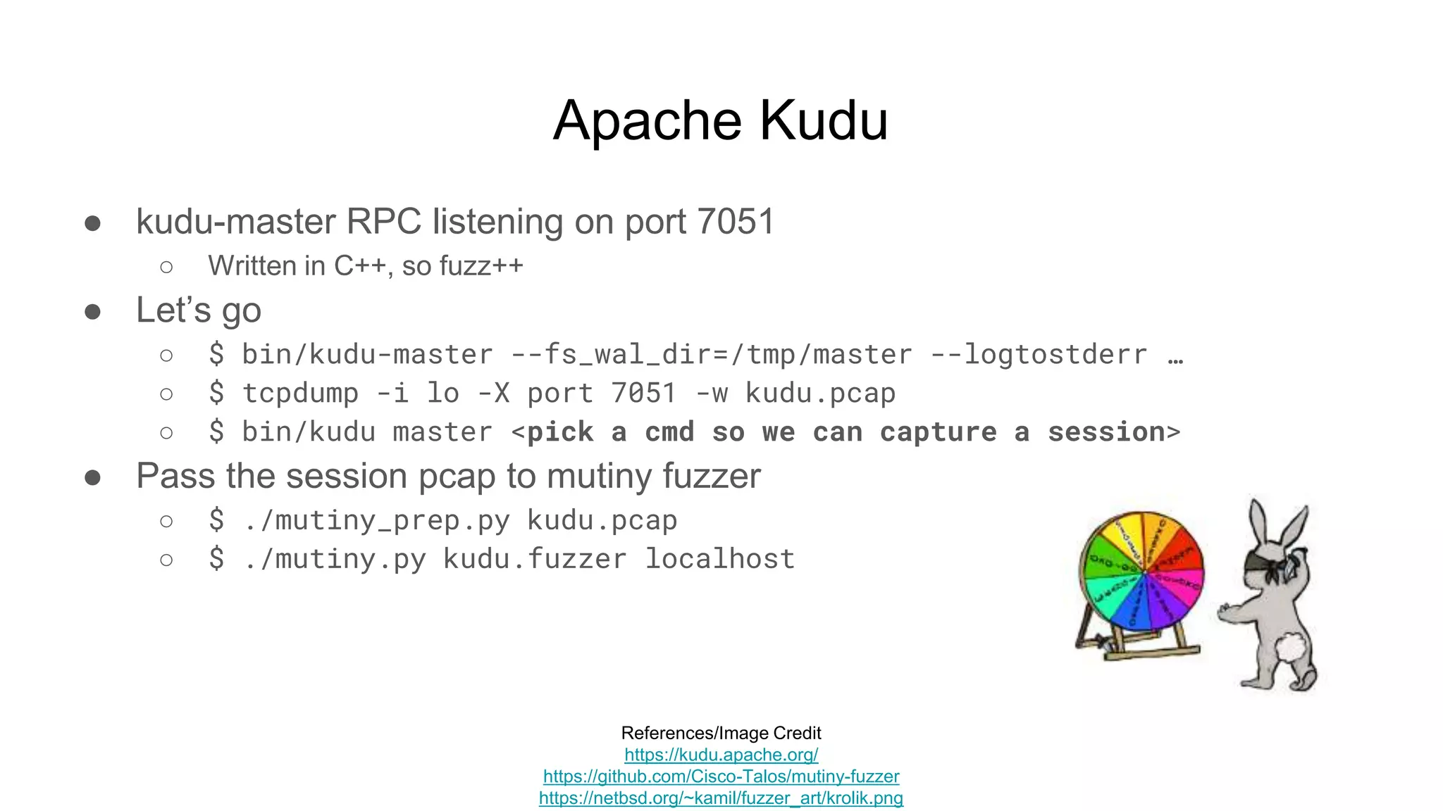 Apache Kudu
● kudu-master RPC listening on port 7051
○ Written in C++, so fuzz++
● Let’s go
○ $ bin/kudu-master --fs_wal_dir=/tmp/master --logtostderr …
○ $ tcpdump -i lo -X port 7051 -w kudu.pcap
○ $ bin/kudu master <pick a cmd so we can capture a session>
● Pass the session pcap to mutiny fuzzer
○ $ ./mutiny_prep.py kudu.pcap
○ $ ./mutiny.py kudu.fuzzer localhost
References/Image Credit
https://kudu.apache.org/
https://github.com/Cisco-Talos/mutiny-fuzzer
https://netbsd.org/~kamil/fuzzer_art/krolik.png
 