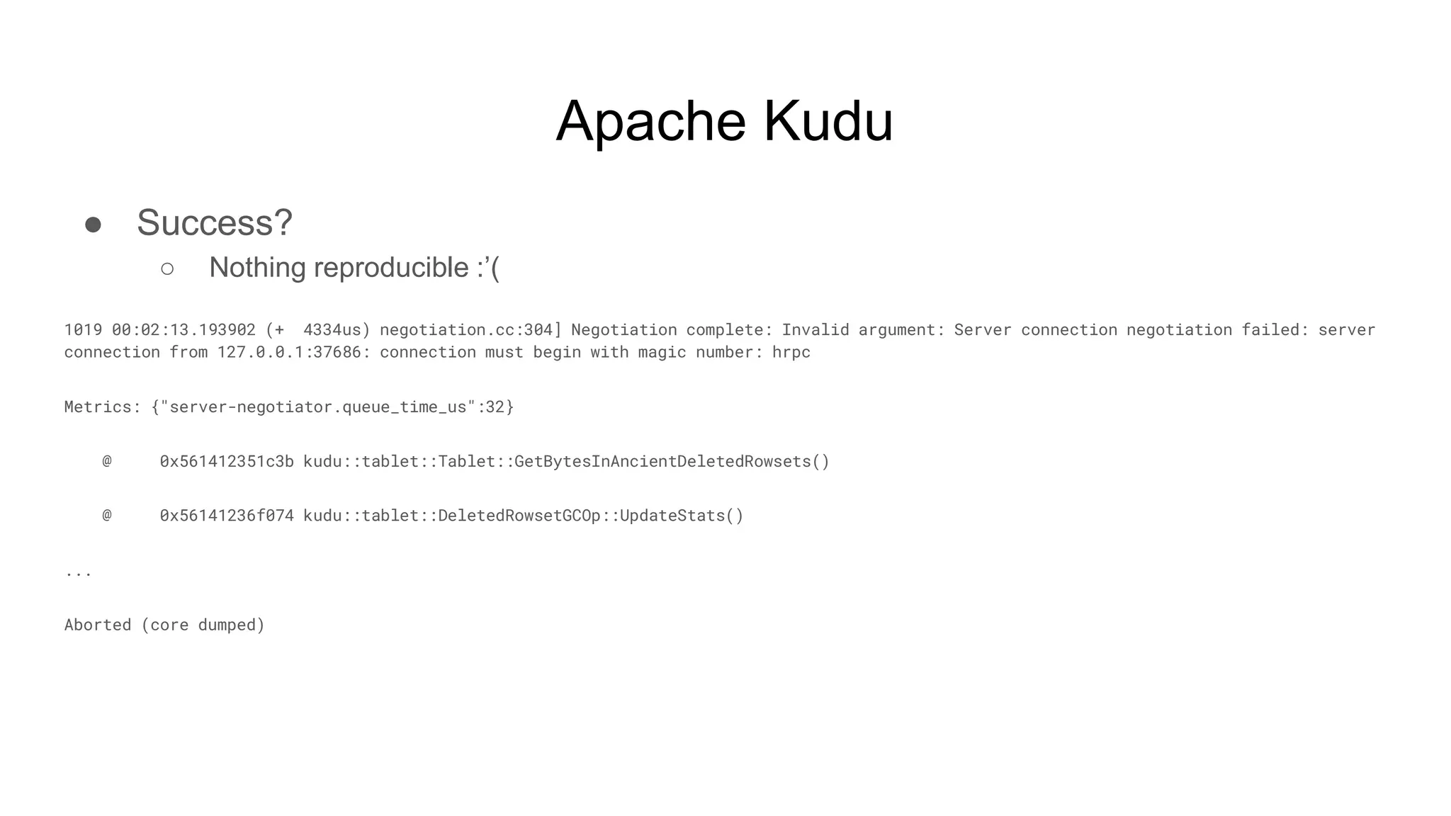 Apache Kudu
● Success?
○ Nothing reproducible :’(
1019 00:02:13.193902 (+ 4334us) negotiation.cc:304] Negotiation complete: Invalid argument: Server connection negotiation failed: server
connection from 127.0.0.1:37686: connection must begin with magic number: hrpc
Metrics: {"server-negotiator.queue_time_us":32}
@ 0x561412351c3b kudu::tablet::Tablet::GetBytesInAncientDeletedRowsets()
@ 0x56141236f074 kudu::tablet::DeletedRowsetGCOp::UpdateStats()
...
Aborted (core dumped)
 
