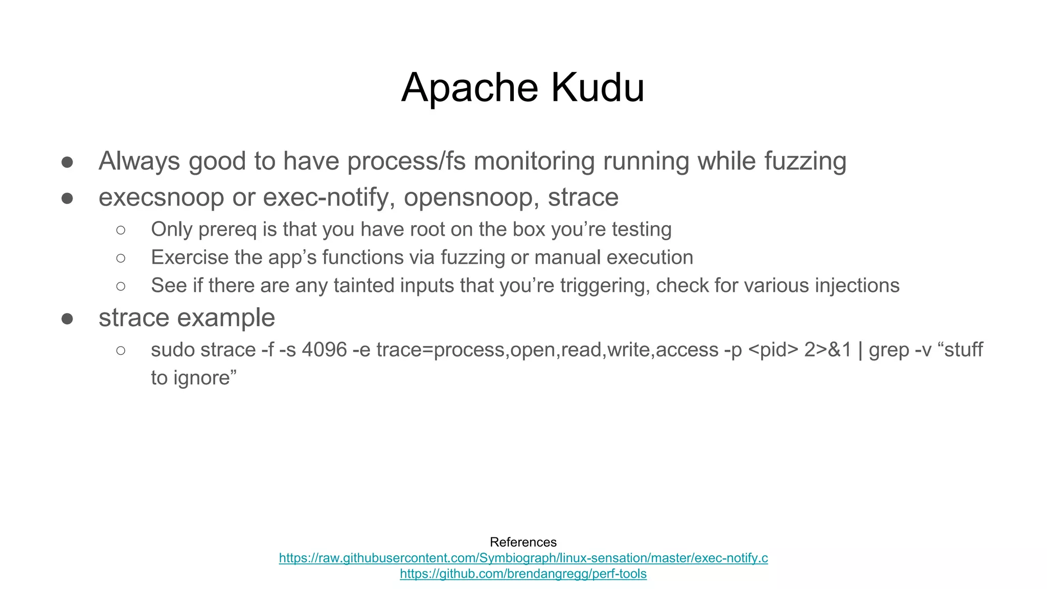 Apache Kudu
● Always good to have process/fs monitoring running while fuzzing
● execsnoop or exec-notify, opensnoop, strace
○ Only prereq is that you have root on the box you’re testing
○ Exercise the app’s functions via fuzzing or manual execution
○ See if there are any tainted inputs that you’re triggering, check for various injections
● strace example
○ sudo strace -f -s 4096 -e trace=process,open,read,write,access -p <pid> 2>&1 | grep -v “stuff
to ignore”
References
https://raw.githubusercontent.com/Symbiograph/linux-sensation/master/exec-notify.c
https://github.com/brendangregg/perf-tools
 