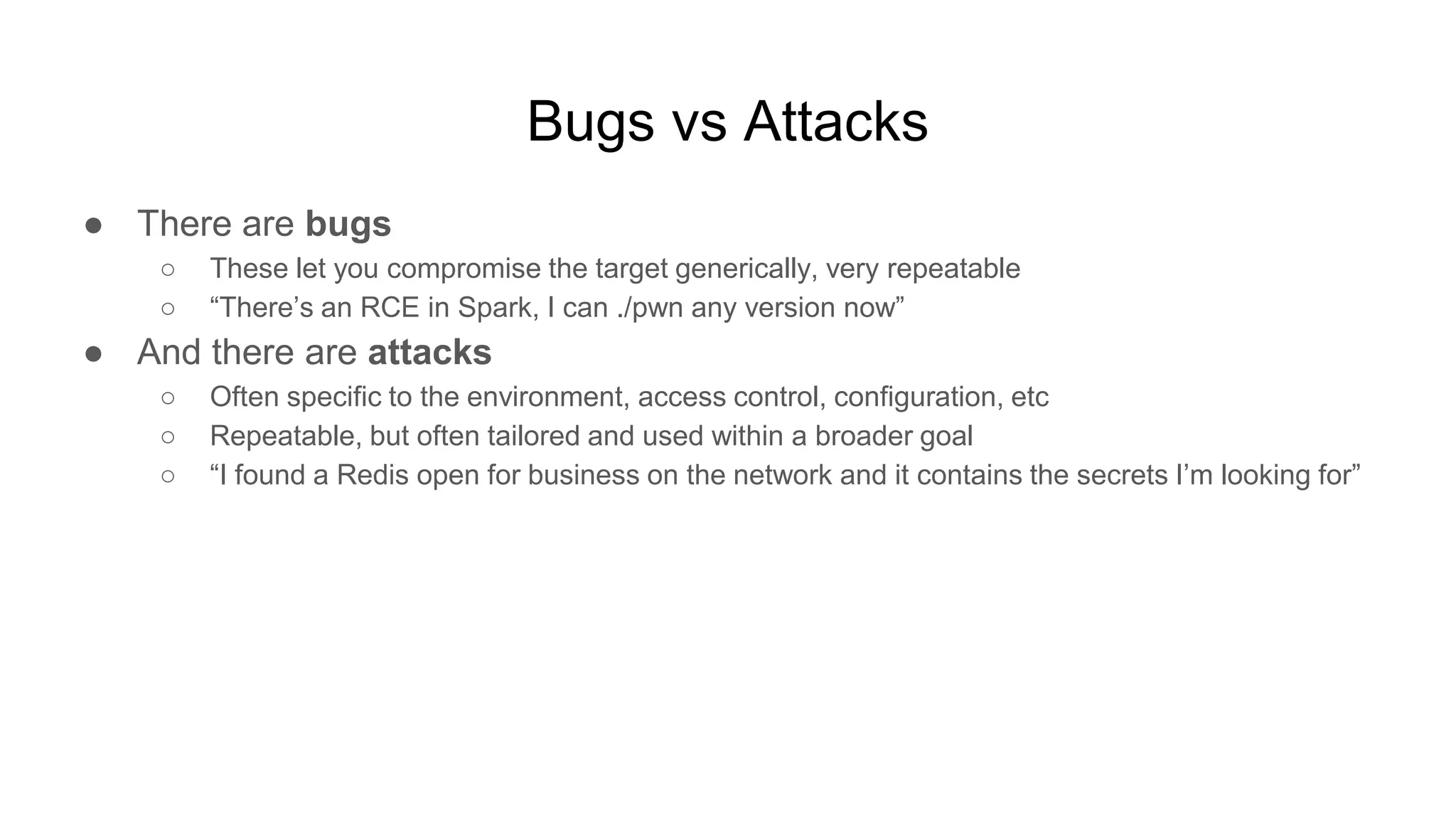 Bugs vs Attacks
● There are bugs
○ These let you compromise the target generically, very repeatable
○ “There’s an RCE in Spark, I can ./pwn any version now”
● And there are attacks
○ Often specific to the environment, access control, configuration, etc
○ Repeatable, but often tailored and used within a broader goal
○ “I found a Redis open for business on the network and it contains the secrets I’m looking for”
 
