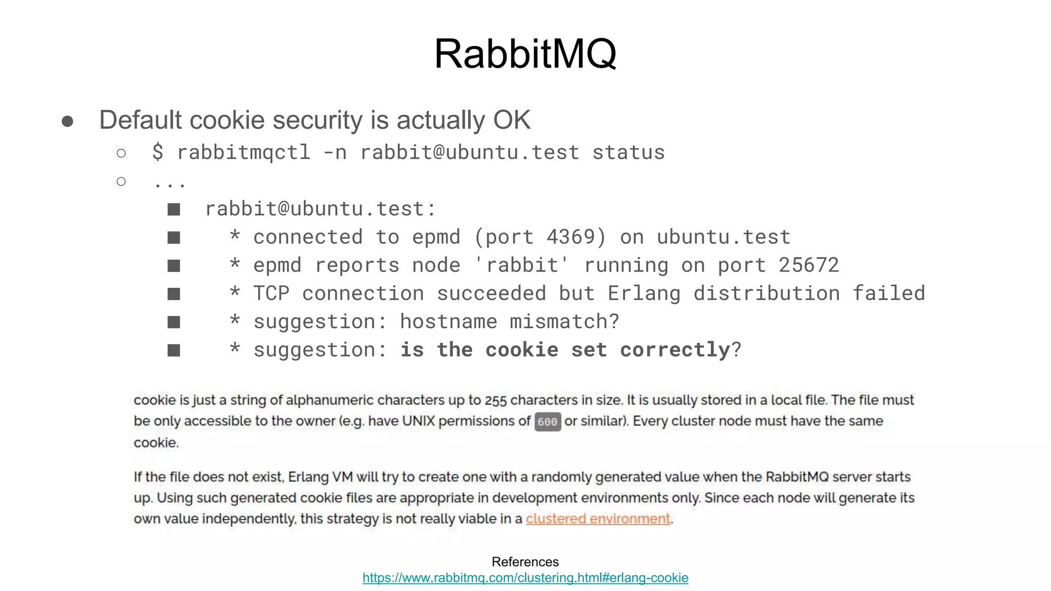 RabbitMQ
● Default cookie security is actually OK
○ $ rabbitmqctl -n rabbit@ubuntu.test status
○ ...
■ rabbit@ubuntu.test:
■ * connected to epmd (port 4369) on ubuntu.test
■ * epmd reports node 'rabbit' running on port 25672
■ * TCP connection succeeded but Erlang distribution failed
■ * suggestion: hostname mismatch?
■ * suggestion: is the cookie set correctly?
References
https://www.rabbitmq.com/clustering.html#erlang-cookie
 