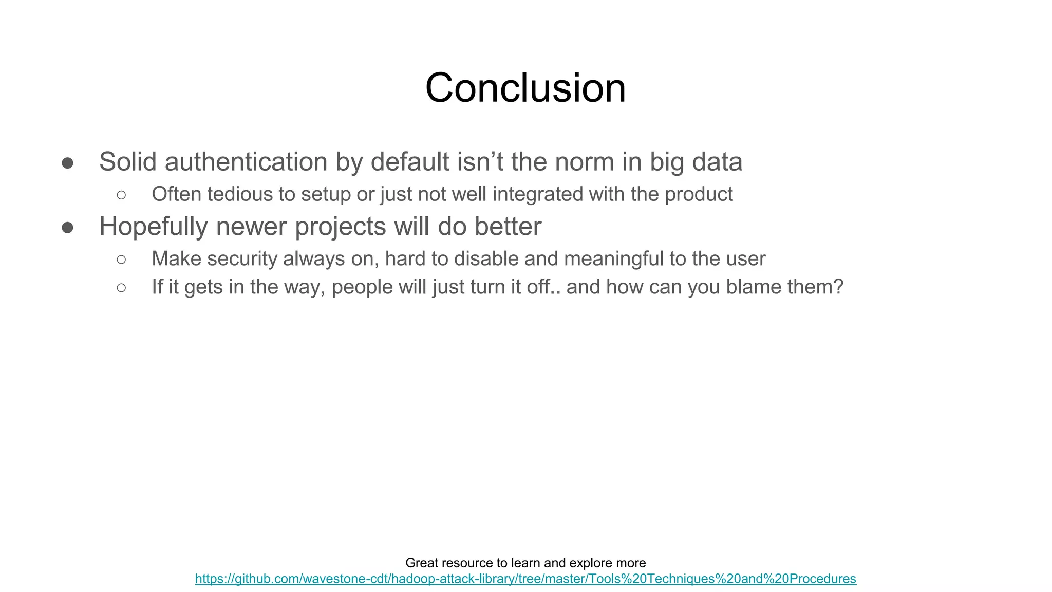 Conclusion
● Solid authentication by default isn’t the norm in big data
○ Often tedious to setup or just not well integrated with the product
● Hopefully newer projects will do better
○ Make security always on, hard to disable and meaningful to the user
○ If it gets in the way, people will just turn it off.. and how can you blame them?
Great resource to learn and explore more
https://github.com/wavestone-cdt/hadoop-attack-library/tree/master/Tools%20Techniques%20and%20Procedures
 