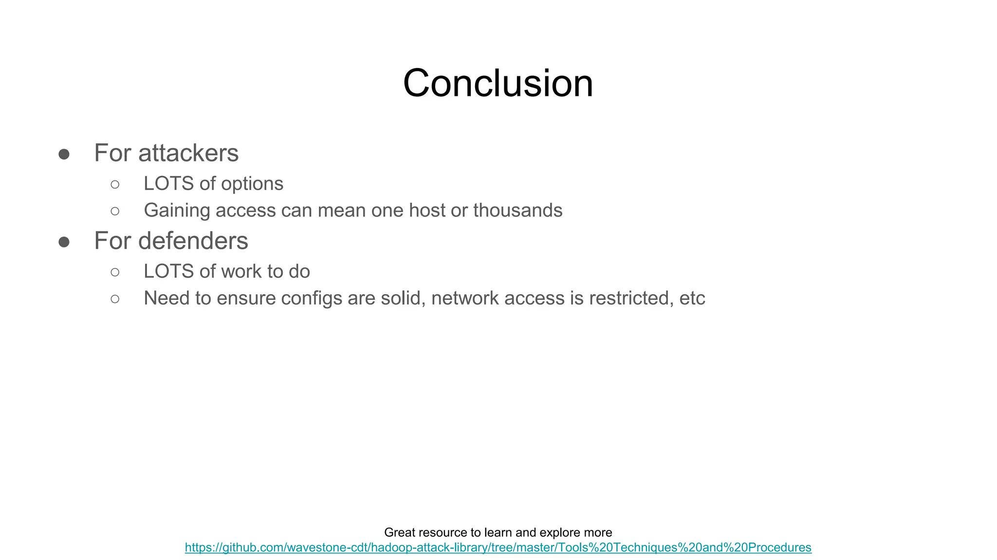 Conclusion
● For attackers
○ LOTS of options
○ Gaining access can mean one host or thousands
● For defenders
○ LOTS of work to do
○ Need to ensure configs are solid, network access is restricted, etc
Great resource to learn and explore more
https://github.com/wavestone-cdt/hadoop-attack-library/tree/master/Tools%20Techniques%20and%20Procedures
 