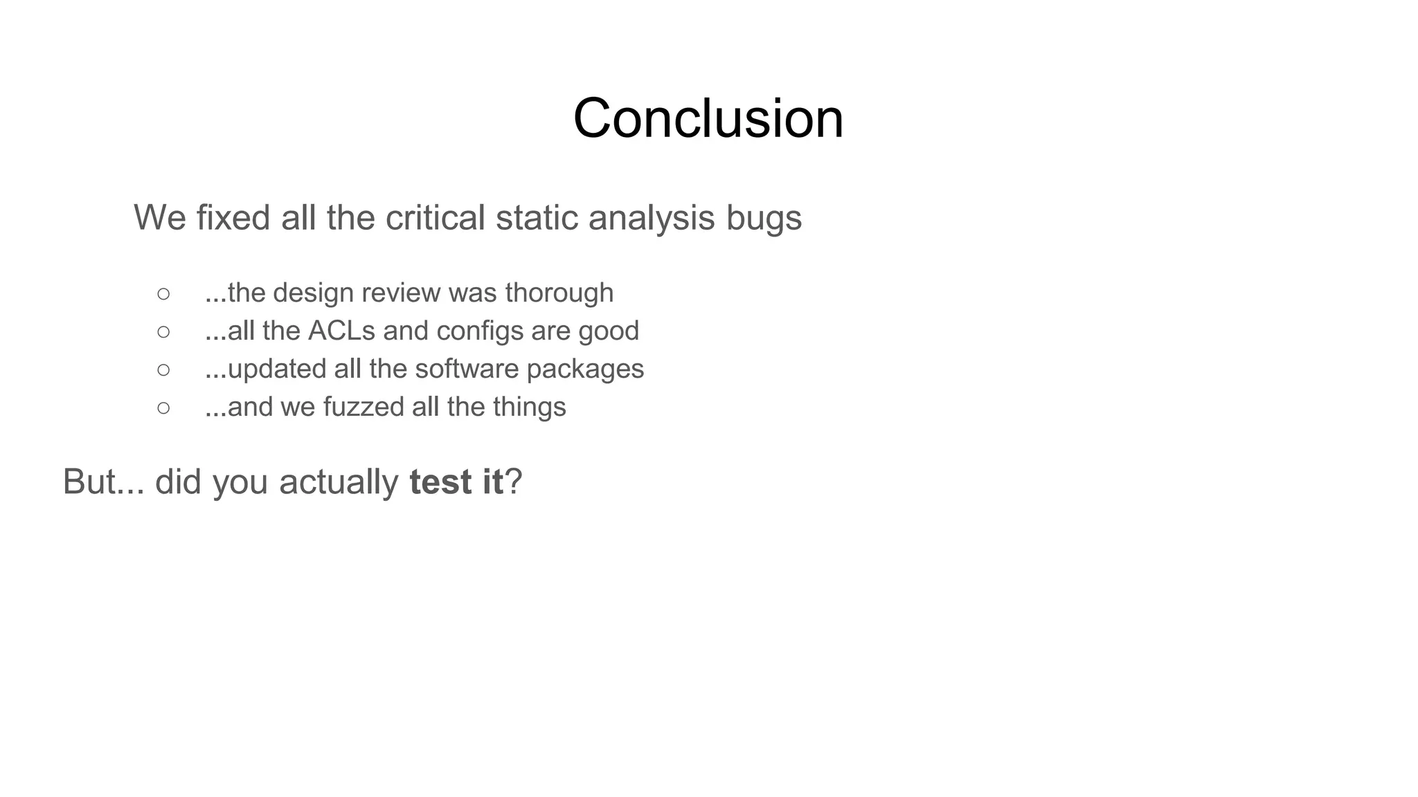 Conclusion
We fixed all the critical static analysis bugs
○ ...the design review was thorough
○ ...all the ACLs and configs are good
○ ...updated all the software packages
○ ...and we fuzzed all the things
But... did you actually test it?
 