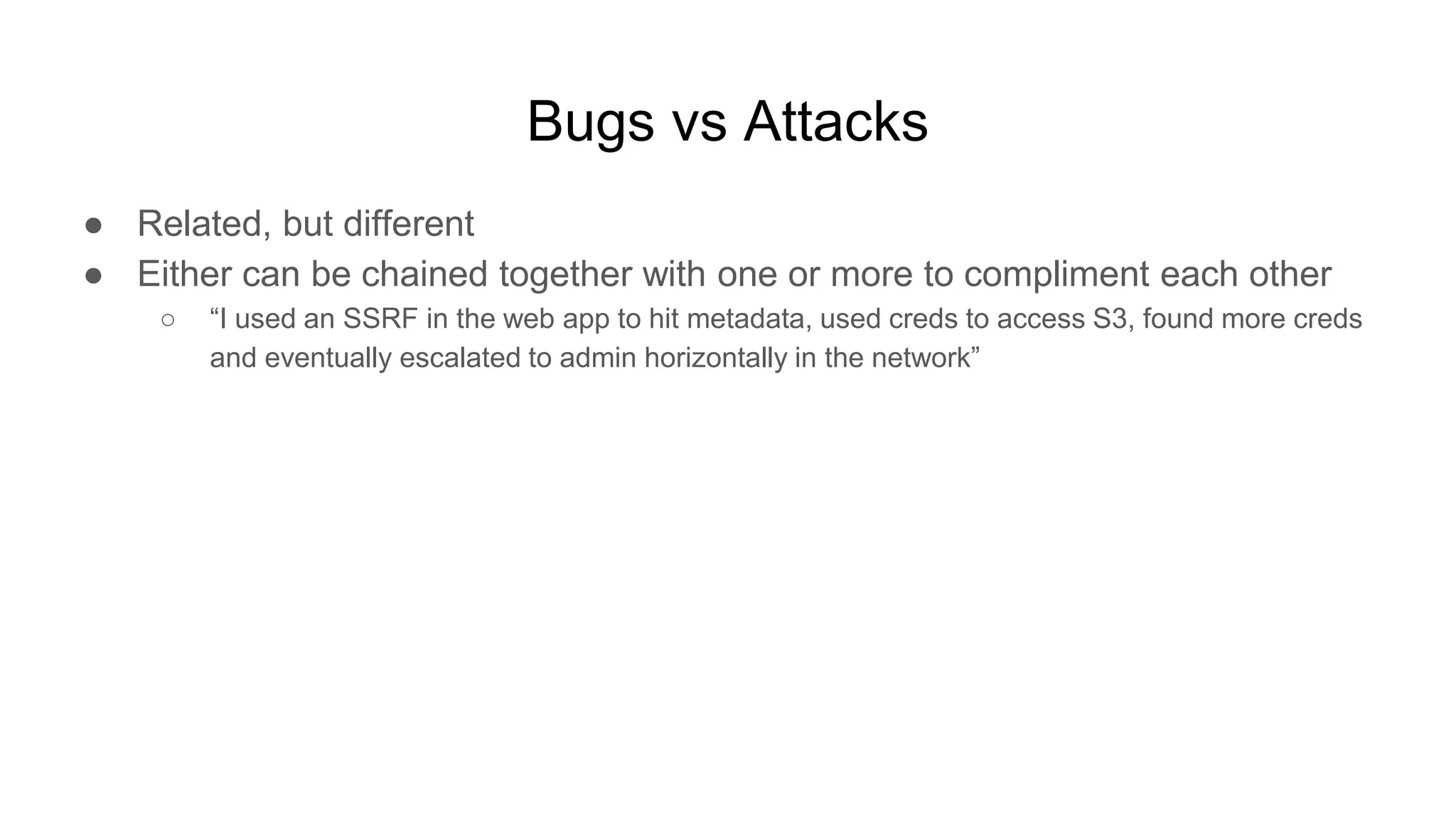 Bugs vs Attacks
● Related, but different
● Either can be chained together with one or more to compliment each other
○ “I used an SSRF in the web app to hit metadata, used creds to access S3, found more creds
and eventually escalated to admin horizontally in the network”
 
