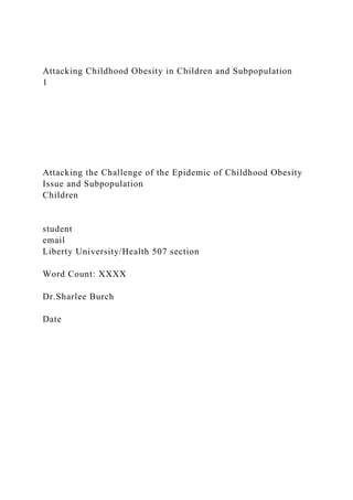 Attacking Childhood Obesity in Children and Subpopulation
1
Attacking the Challenge of the Epidemic of Childhood Obesity
Issue and Subpopulation
Children
student
email
Liberty University/Health 507 section
Word Count: XXXX
Dr.Sharlee Burch
Date
 
