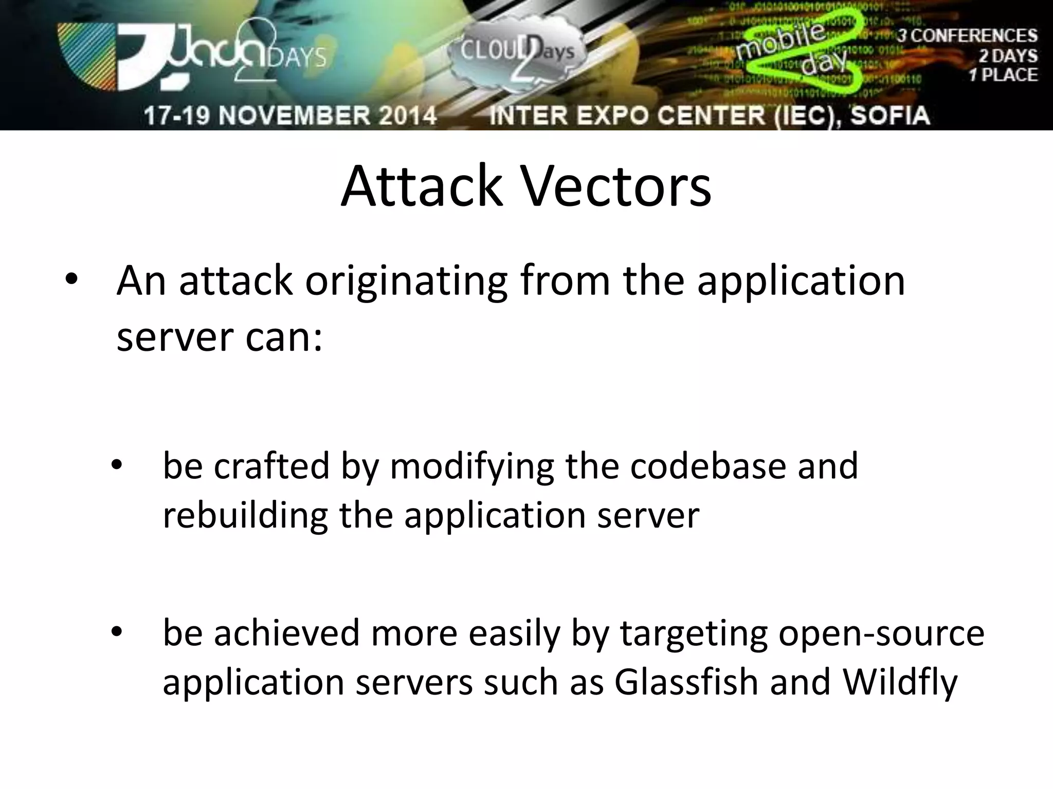 Attack Vectors 
• An attack originating from the application 
server can: 
• be crafted by modifying the codebase and 
rebuilding the application server 
• be achieved more easily by targeting open-source 
application servers such as Glassfish and Wildfly 
 