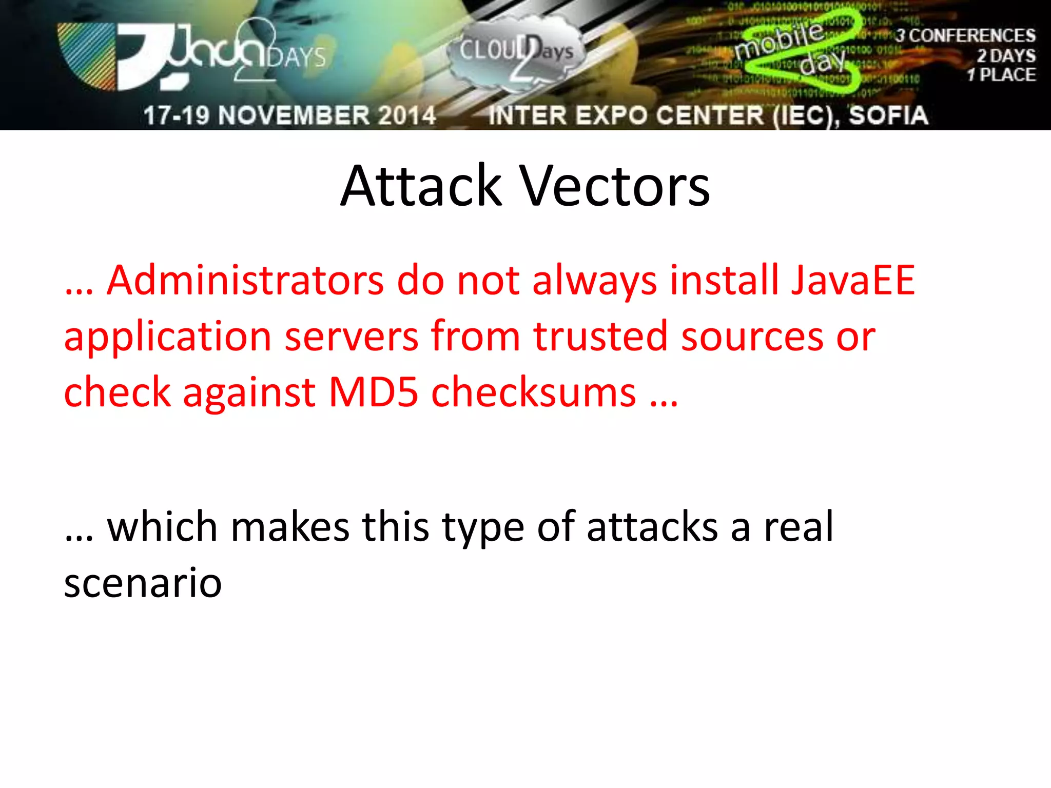Attack Vectors 
… Administrators do not always install JavaEE 
application servers from trusted sources or 
check against MD5 checksums … 
… which makes this type of attacks a real 
scenario 
 