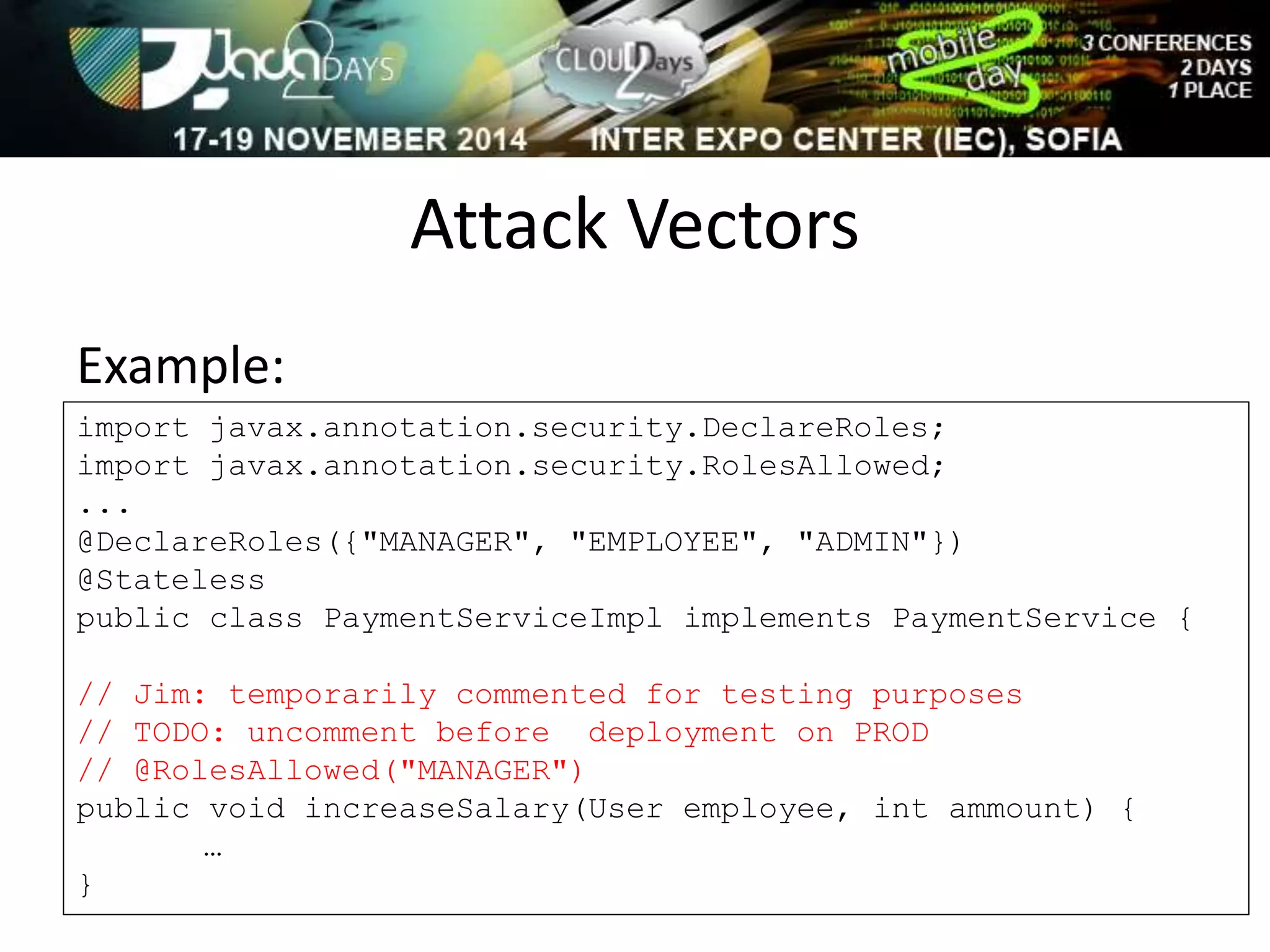 Attack Vectors 
Example: 
import javax.annotation.security.DeclareRoles; 
import javax.annotation.security.RolesAllowed; 
... 
@DeclareRoles({"MANAGER", "EMPLOYEE", "ADMIN"}) 
@Stateless 
public class PaymentServiceImpl implements PaymentService { 
// Jim: temporarily commented for testing purposes 
// TODO: uncomment before deployment on PROD 
// @RolesAllowed("MANAGER") 
public void increaseSalary(User employee, int ammount) { 
… 
} 
 