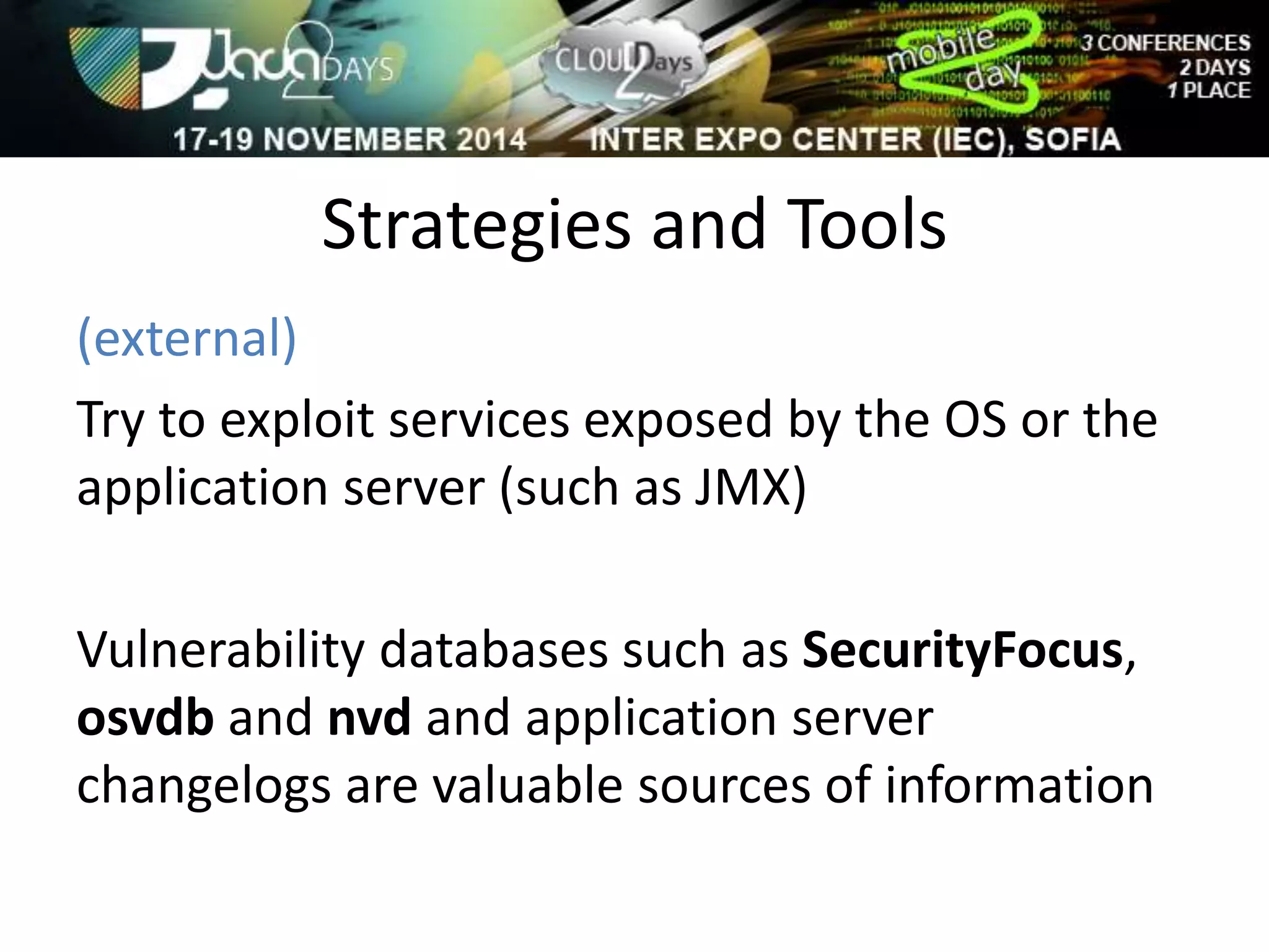 Strategies and Tools 
(external) 
Try to exploit services exposed by the OS or the 
application server (such as JMX) 
Vulnerability databases such as SecurityFocus, 
osvdb and nvd and application server 
changelogs are valuable sources of information 
 