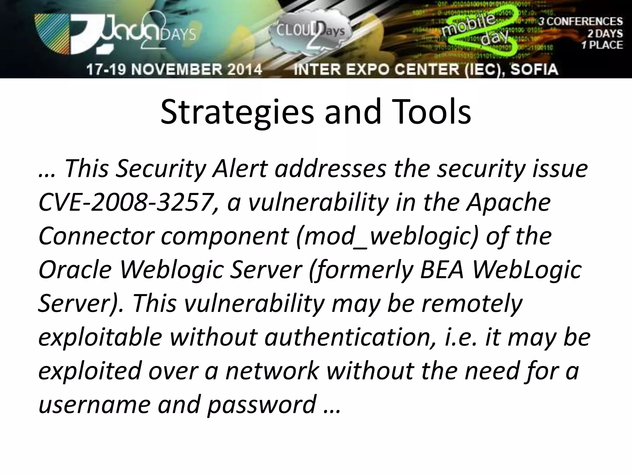 Strategies and Tools 
… This Security Alert addresses the security issue 
CVE-2008-3257, a vulnerability in the Apache 
Connector component (mod_weblogic) of the 
Oracle Weblogic Server (formerly BEA WebLogic 
Server). This vulnerability may be remotely 
exploitable without authentication, i.e. it may be 
exploited over a network without the need for a 
username and password … 
 