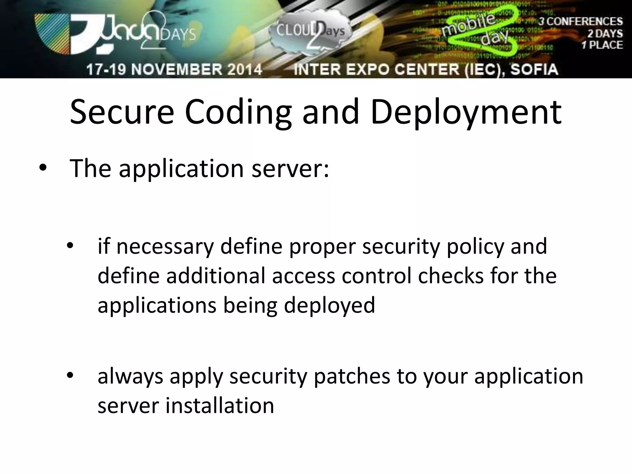 Secure Coding and Deployment 
• The application server: 
• if necessary define proper security policy and 
define additional access control checks for the 
applications being deployed 
• always apply security patches to your application 
server installation 
 