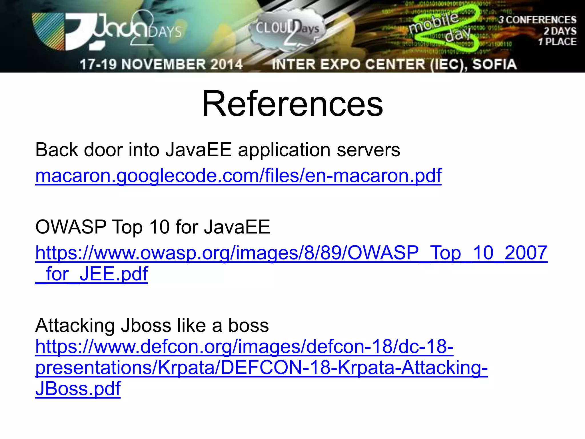 References 
Back door into JavaEE application servers 
macaron.googlecode.com/files/en-macaron.pdf 
OWASP Top 10 for JavaEE 
https://www.owasp.org/images/8/89/OWASP_Top_10_2007 
_for_JEE.pdf 
Attacking Jboss like a boss 
https://www.defcon.org/images/defcon-18/dc-18- 
presentations/Krpata/DEFCON-18-Krpata-Attacking- 
JBoss.pdf 
 