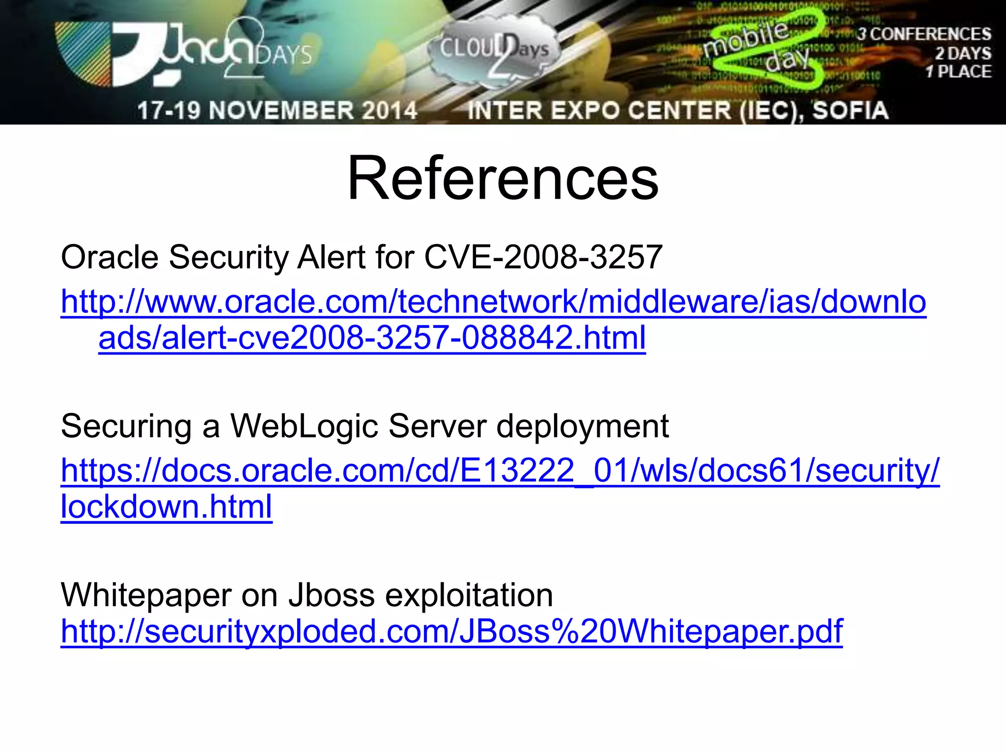 References 
Oracle Security Alert for CVE-2008-3257 
http://www.oracle.com/technetwork/middleware/ias/downlo 
ads/alert-cve2008-3257-088842.html 
Securing a WebLogic Server deployment 
https://docs.oracle.com/cd/E13222_01/wls/docs61/security/ 
lockdown.html 
Whitepaper on Jboss exploitation 
http://securityxploded.com/JBoss%20Whitepaper.pdf 
 