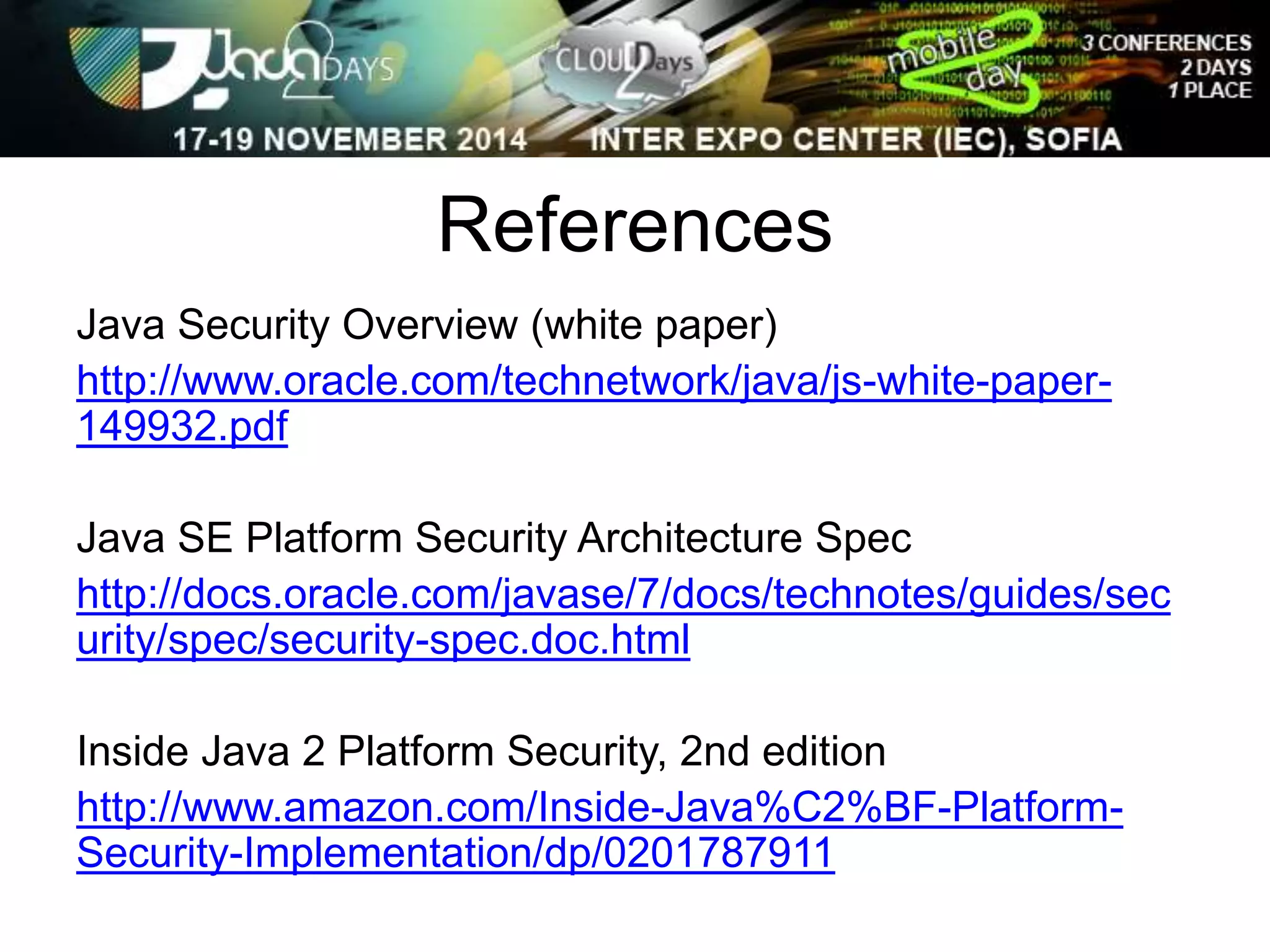 References 
Java Security Overview (white paper) 
http://www.oracle.com/technetwork/java/js-white-paper- 
149932.pdf 
Java SE Platform Security Architecture Spec 
http://docs.oracle.com/javase/7/docs/technotes/guides/sec 
urity/spec/security-spec.doc.html 
Inside Java 2 Platform Security, 2nd edition 
http://www.amazon.com/Inside-Java%C2%BF-Platform- 
Security-Implementation/dp/0201787911 
 