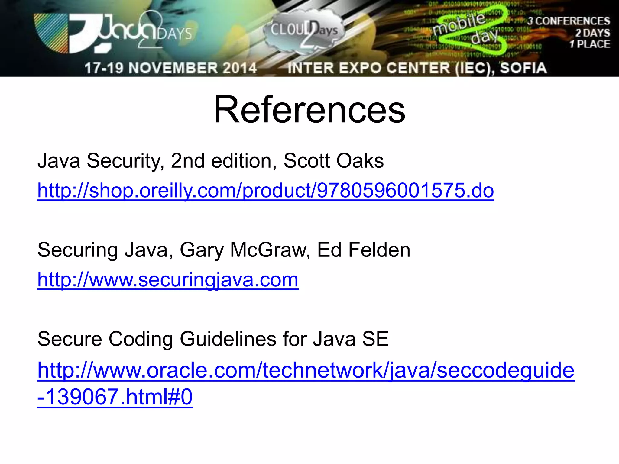 References 
Java Security, 2nd edition, Scott Oaks 
http://shop.oreilly.com/product/9780596001575.do 
Securing Java, Gary McGraw, Ed Felden 
http://www.securingjava.com 
Secure Coding Guidelines for Java SE 
http://www.oracle.com/technetwork/java/seccodeguide 
-139067.html#0 
 